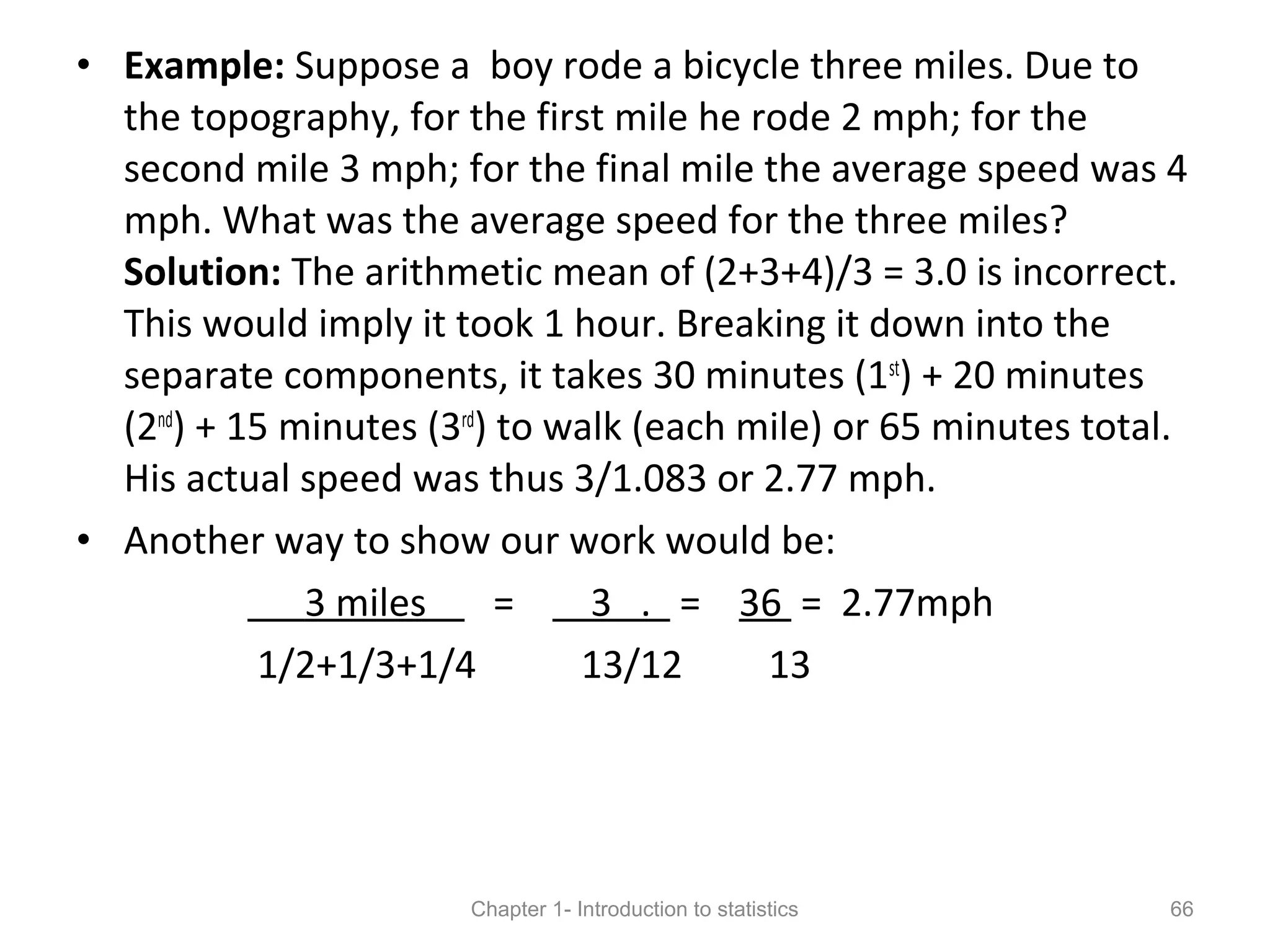 • Example: Suppose a boy rode a bicycle three miles. Due to
the topography, for the first mile he rode 2 mph; for the
second mile 3 mph; for the final mile the average speed was 4
mph. What was the average speed for the three miles?
Solution: The arithmetic mean of (2+3+4)/3 = 3.0 is incorrect.
This would imply it took 1 hour. Breaking it down into the
separate components, it takes 30 minutes (1st
) + 20 minutes
(2nd
) + 15 minutes (3rd
) to walk (each mile) or 65 minutes total.
His actual speed was thus 3/1.083 or 2.77 mph.
• Another way to show our work would be:
3 miles = 3 . = 36 = 2.77mph
1/2+1/3+1/4 13/12 13
Chapter 1- Introduction to statistics 66
 