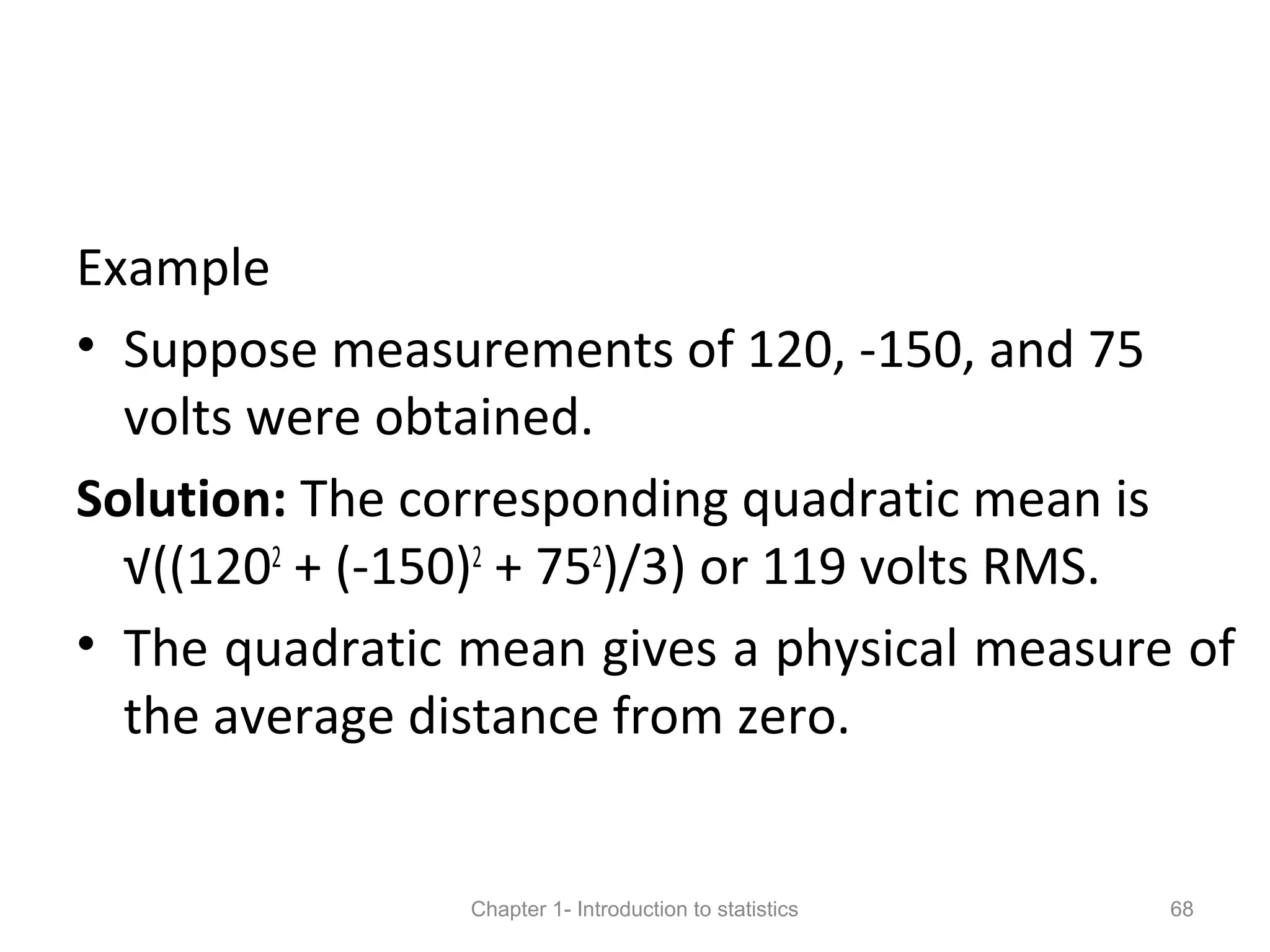 Example
• Suppose measurements of 120, -150, and 75
volts were obtained.
Solution: The corresponding quadratic mean is
√((1202
+ (-150)2
+ 752
)/3) or 119 volts RMS.
• The quadratic mean gives a physical measure of
the average distance from zero.
Chapter 1- Introduction to statistics 68
 