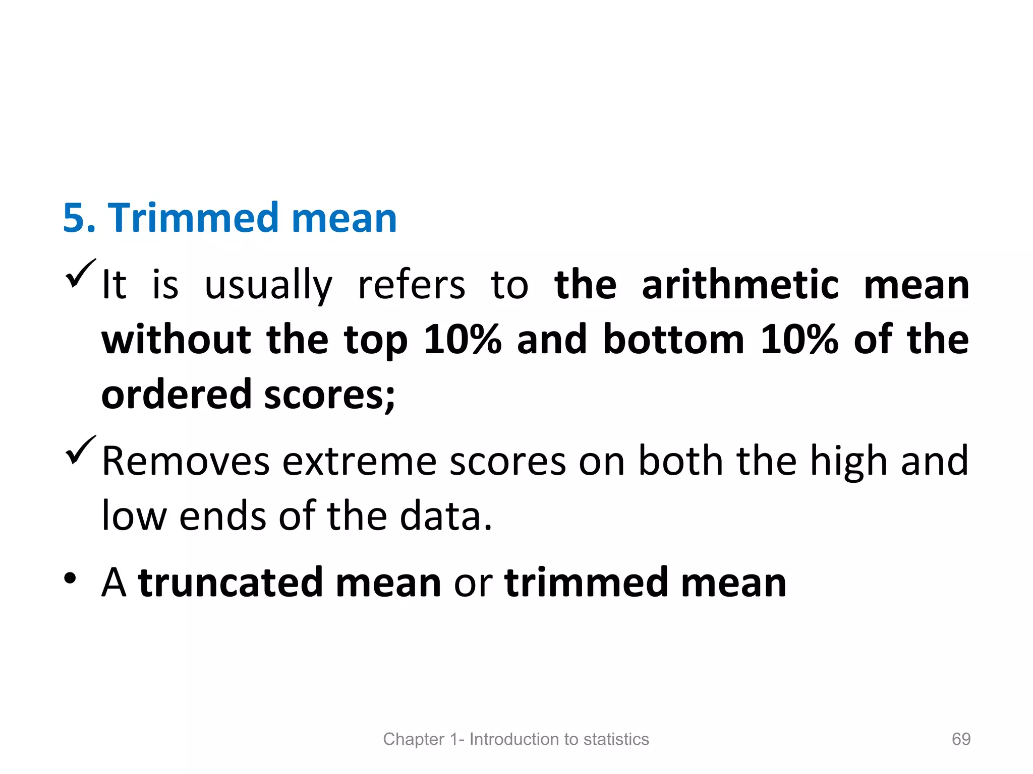 5. Trimmed mean
It is usually refers to the arithmetic mean
without the top 10% and bottom 10% of the
ordered scores;
Removes extreme scores on both the high and
low ends of the data.
• A truncated mean or trimmed mean
Chapter 1- Introduction to statistics 69
 