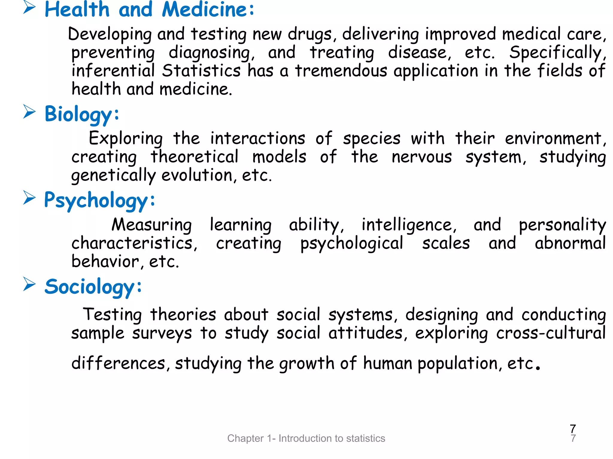 7
Chapter 1- Introduction to statistics 7
 Health and Medicine:
Developing and testing new drugs, delivering improved medical care,
preventing diagnosing, and treating disease, etc. Specifically,
inferential Statistics has a tremendous application in the fields of
health and medicine.
 Biology:
Exploring the interactions of species with their environment,
creating theoretical models of the nervous system, studying
genetically evolution, etc.
 Psychology:
Measuring learning ability, intelligence, and personality
characteristics, creating psychological scales and abnormal
behavior, etc.
 Sociology:
Testing theories about social systems, designing and conducting
sample surveys to study social attitudes, exploring cross-cultural
differences, studying the growth of human population, etc.
 