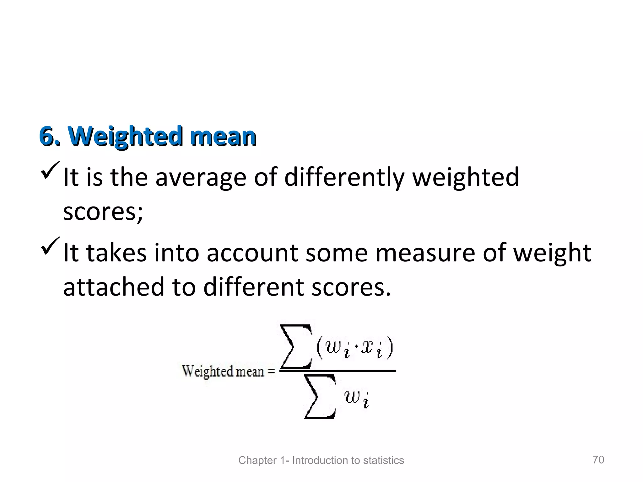 6. Weighted mean6. Weighted mean
It is the average of differently weighted
scores;
It takes into account some measure of weight
attached to different scores.
Chapter 1- Introduction to statistics 70
 