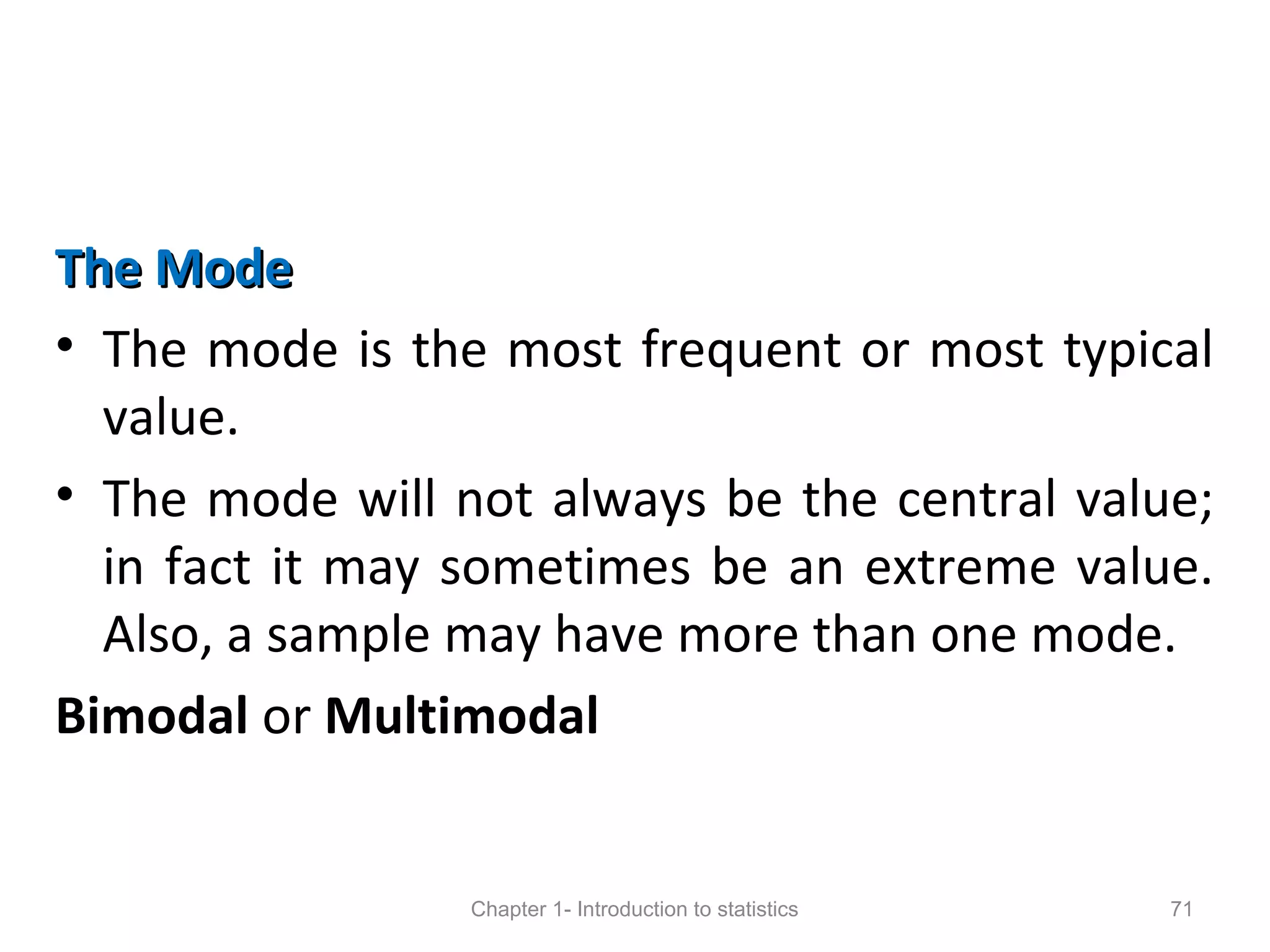 The ModeThe Mode
• The mode is the most frequent or most typical
value.
• The mode will not always be the central value;
in fact it may sometimes be an extreme value.
Also, a sample may have more than one mode.
Bimodal or Multimodal
Chapter 1- Introduction to statistics 71
 