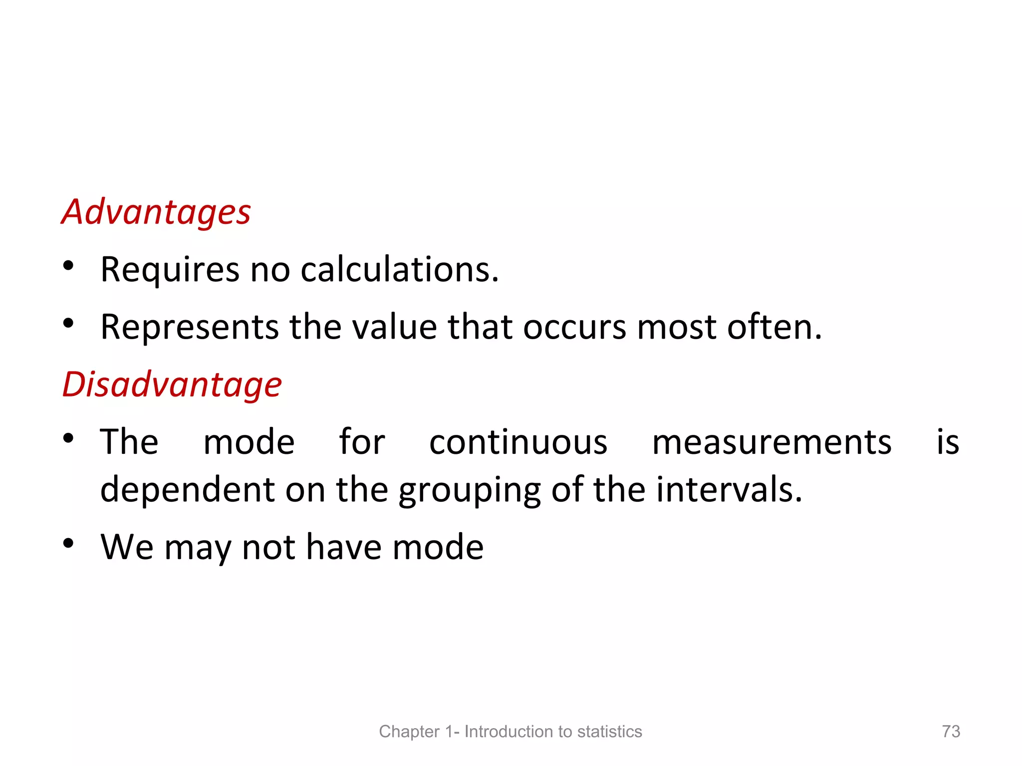 Advantages
• Requires no calculations.
• Represents the value that occurs most often.
Disadvantage
• The mode for continuous measurements is
dependent on the grouping of the intervals.
• We may not have mode
Chapter 1- Introduction to statistics 73
 