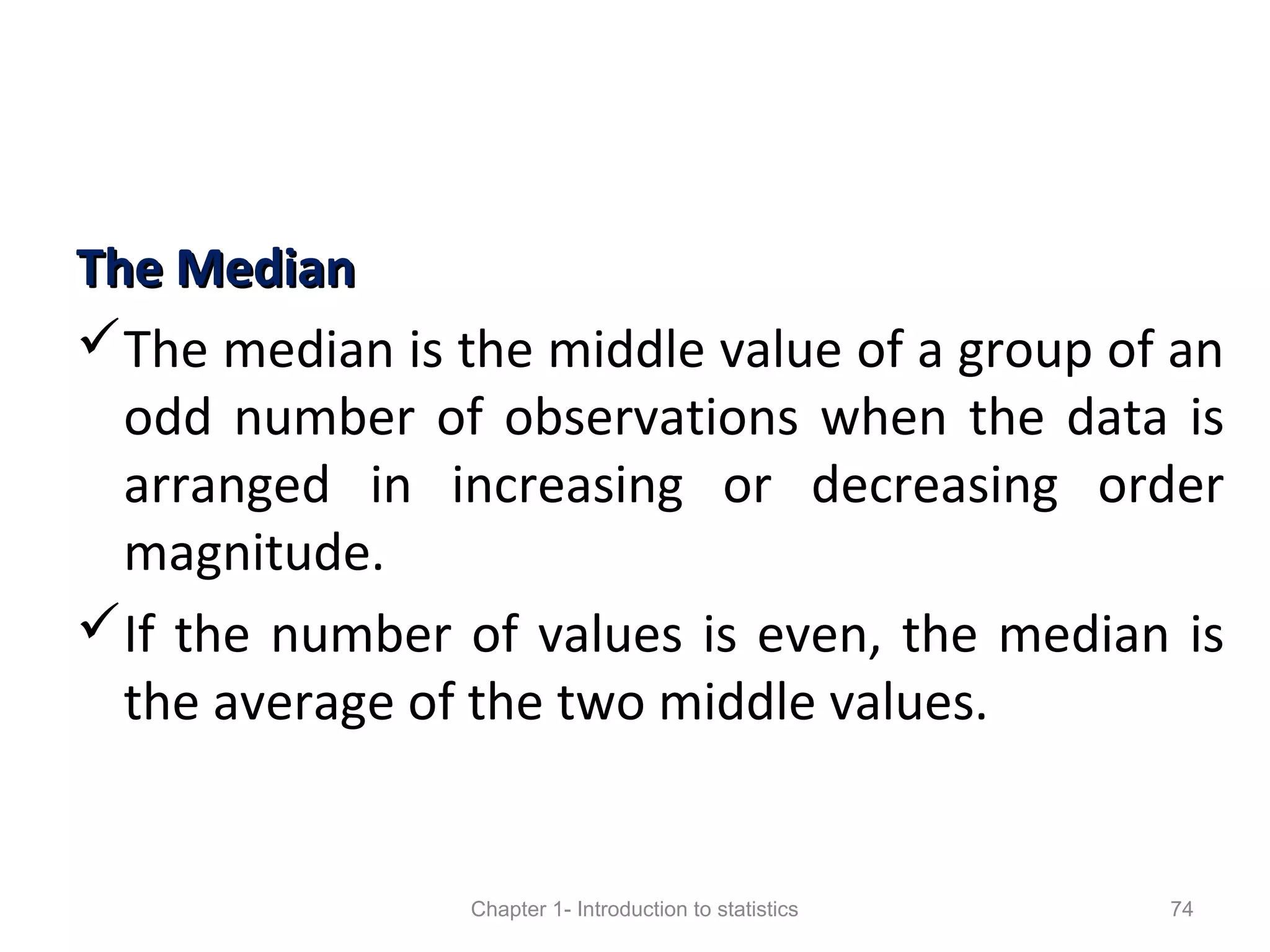 The MedianThe Median
The median is the middle value of a group of an
odd number of observations when the data is
arranged in increasing or decreasing order
magnitude.
If the number of values is even, the median is
the average of the two middle values.
Chapter 1- Introduction to statistics 74
 