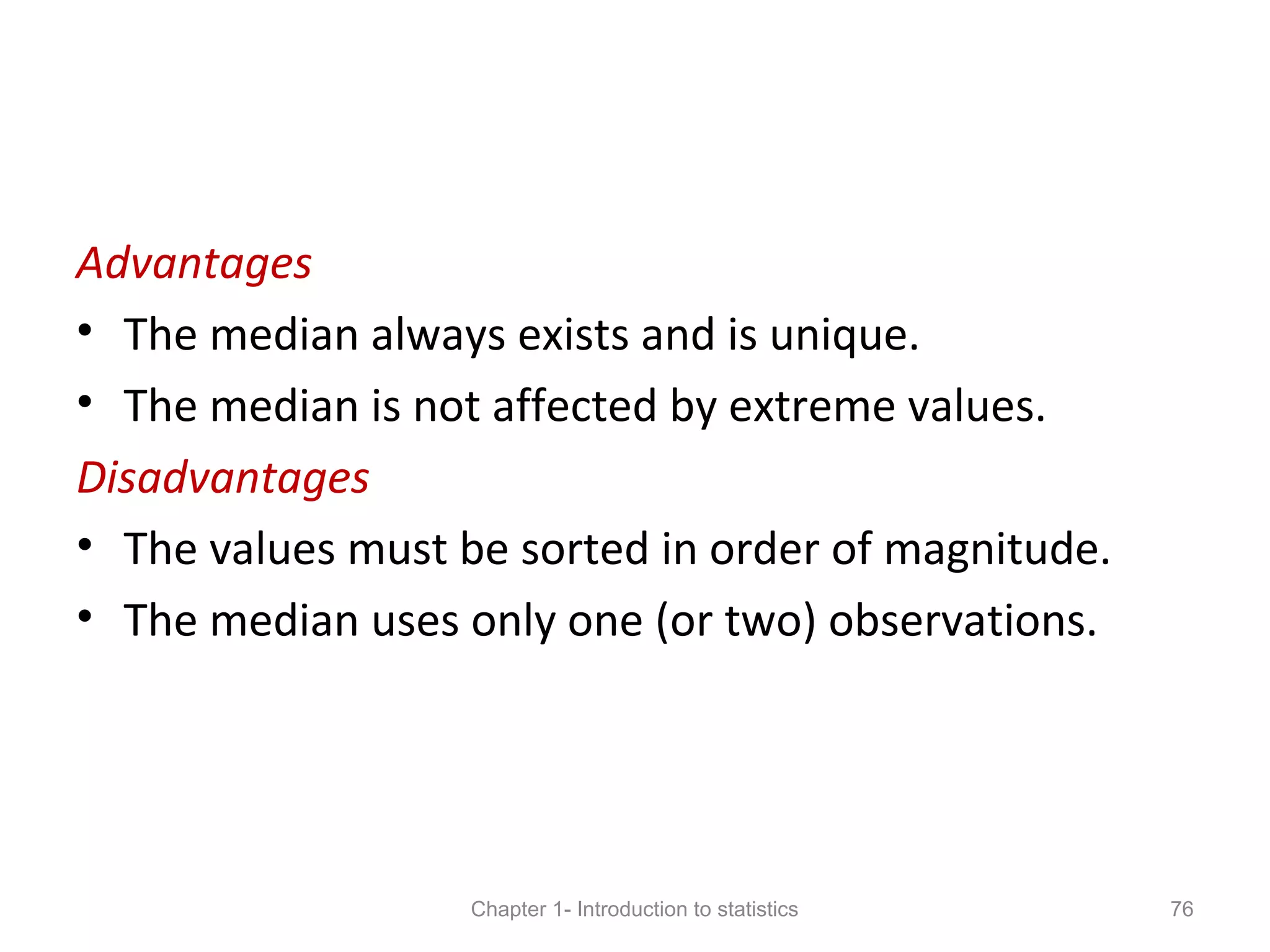 Advantages
• The median always exists and is unique.
• The median is not affected by extreme values.
Disadvantages
• The values must be sorted in order of magnitude.
• The median uses only one (or two) observations.
Chapter 1- Introduction to statistics 76
 
