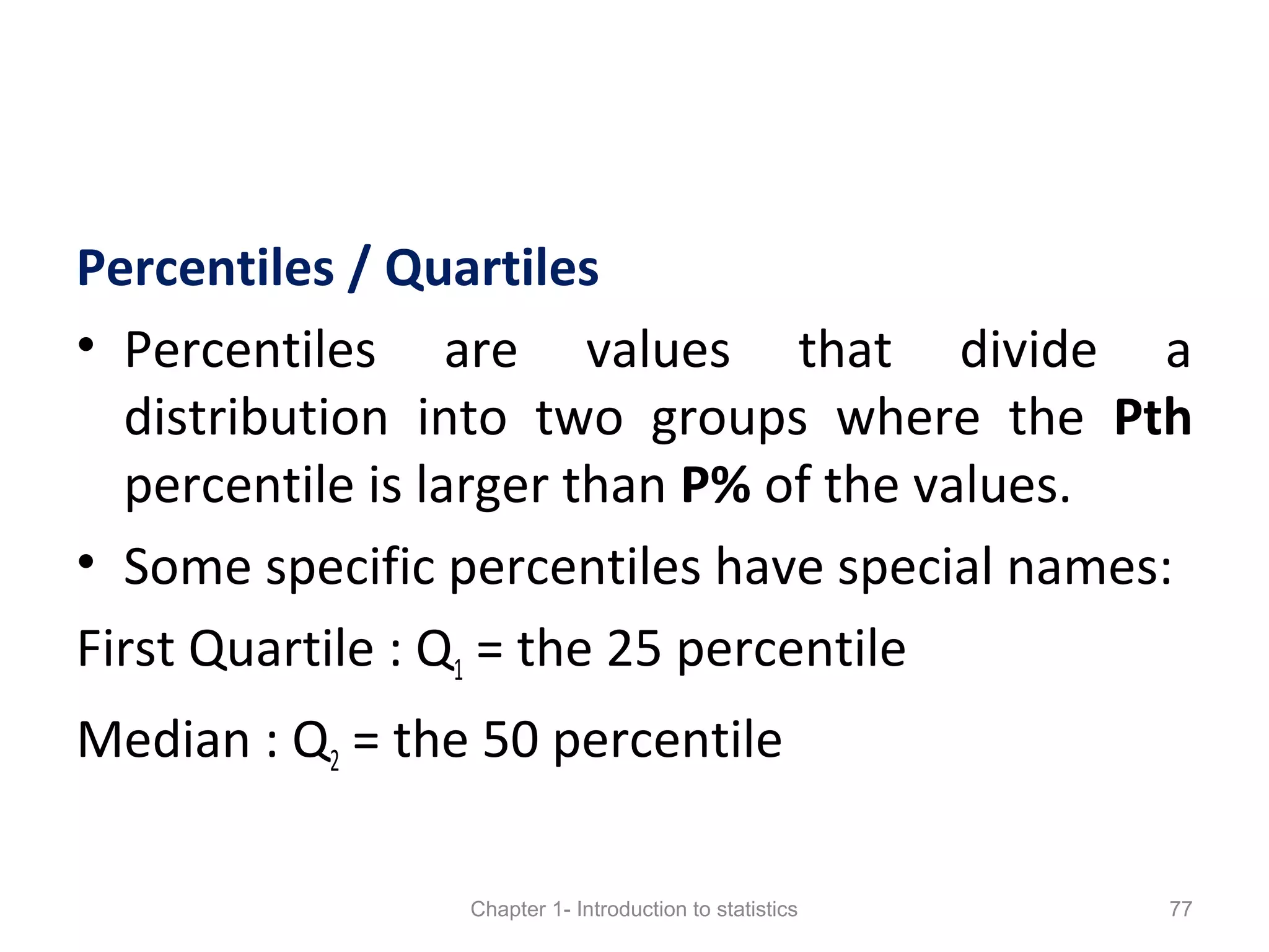 Percentiles / Quartiles
• Percentiles are values that divide a
distribution into two groups where the Pth
percentile is larger than P% of the values.
• Some specific percentiles have special names:
First Quartile : Q1 = the 25 percentile
Median : Q2 = the 50 percentile
Chapter 1- Introduction to statistics 77
 