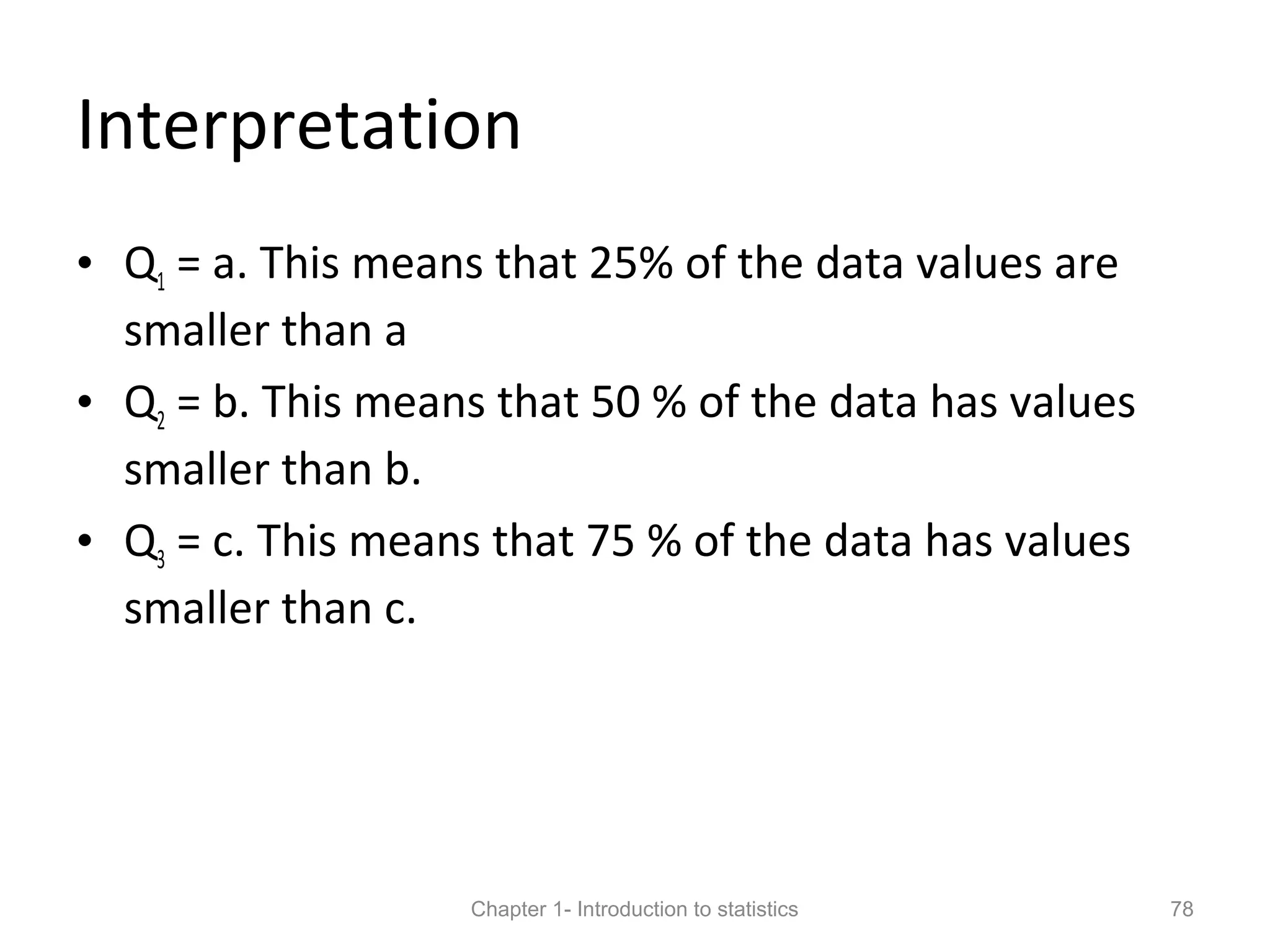 Interpretation
• Q1 = a. This means that 25% of the data values are
smaller than a
• Q2 = b. This means that 50 % of the data has values
smaller than b.
• Q3 = c. This means that 75 % of the data has values
smaller than c.
Chapter 1- Introduction to statistics 78
 