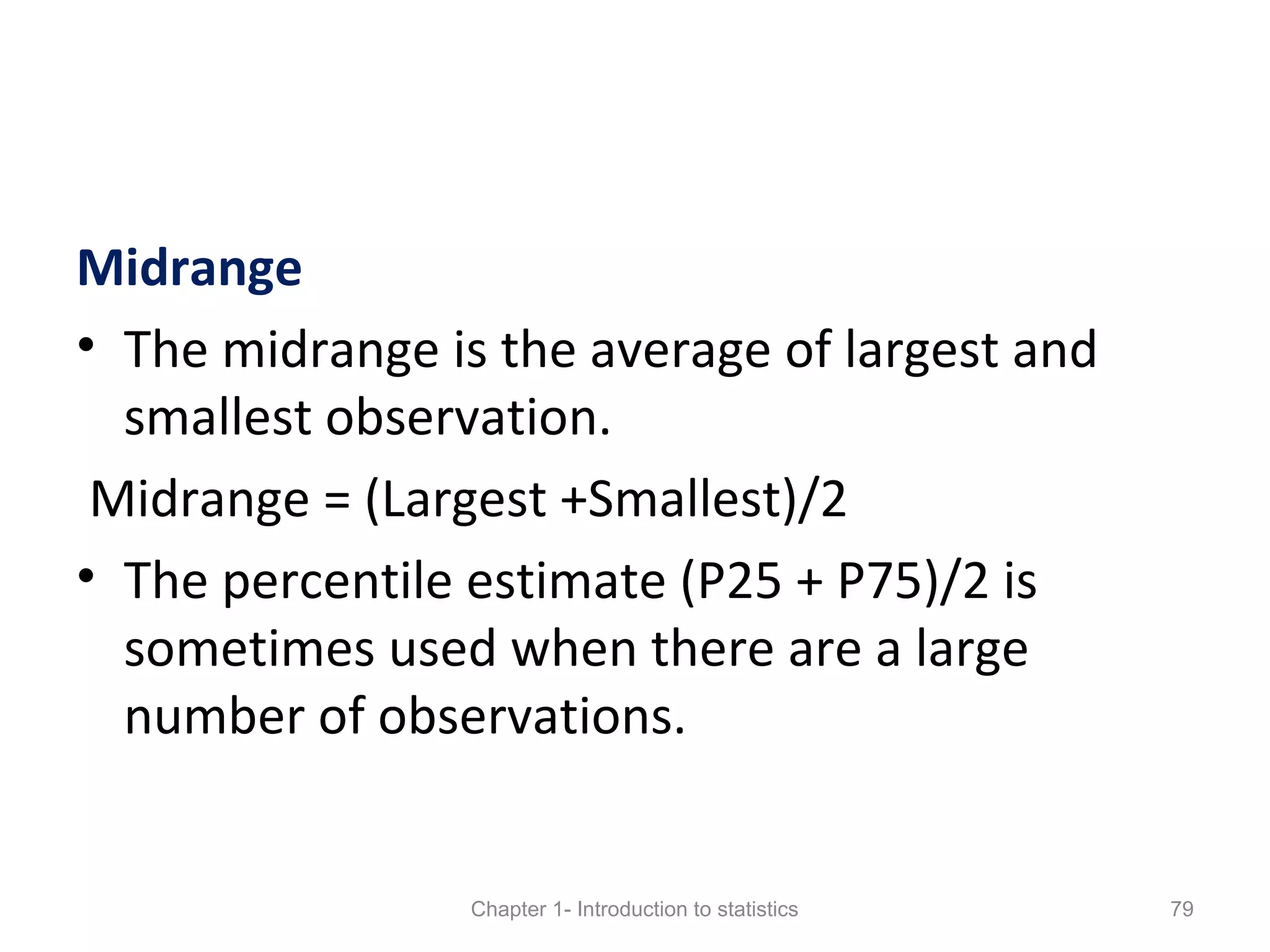 Midrange
• The midrange is the average of largest and
smallest observation.
Midrange = (Largest +Smallest)/2
• The percentile estimate (P25 + P75)/2 is
sometimes used when there are a large
number of observations.
Chapter 1- Introduction to statistics 79
 
