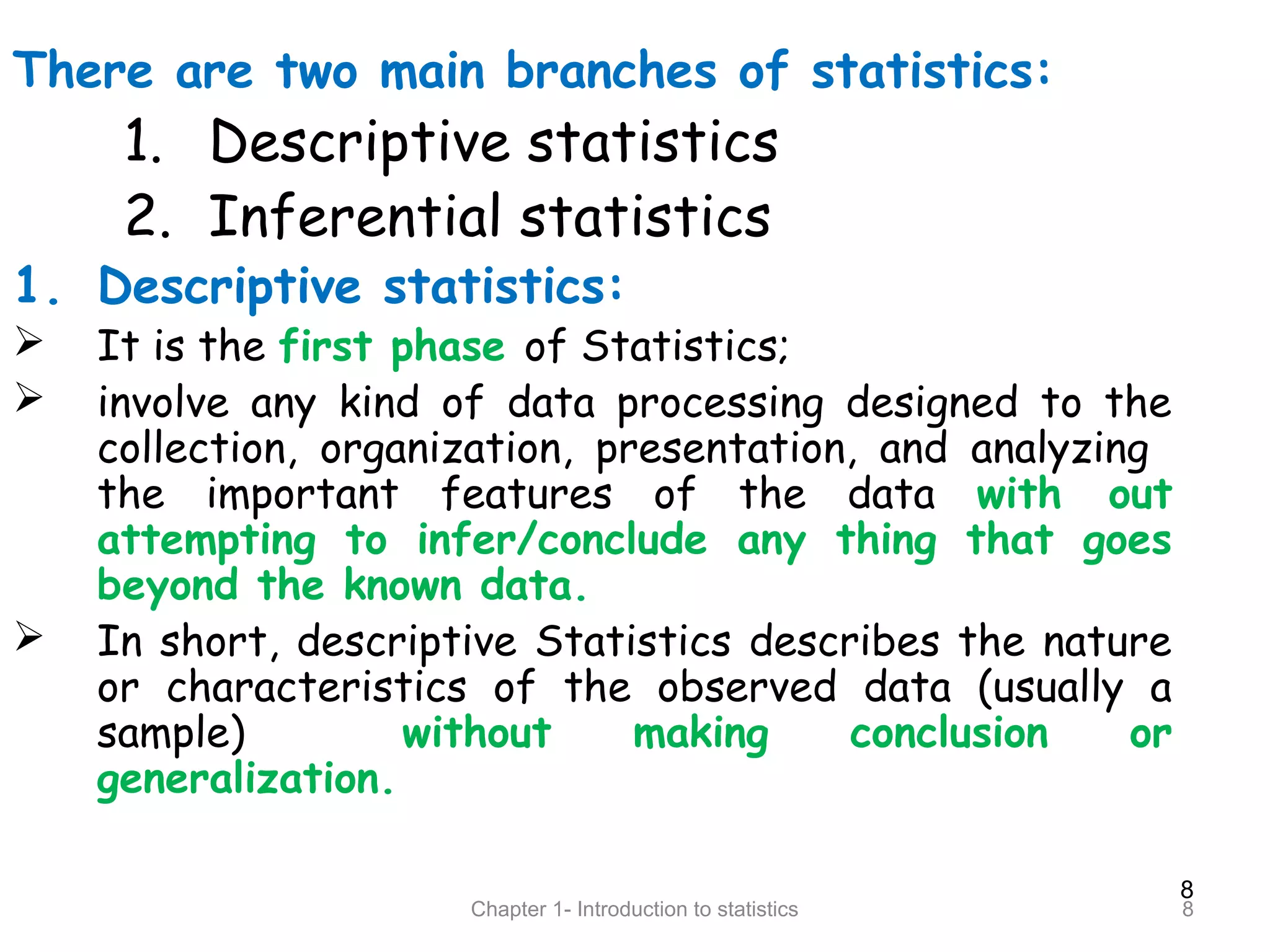 8
Chapter 1- Introduction to statistics 8
There are two main branches of statistics:
1. Descriptive statistics
2. Inferential statistics
1. Descriptive statistics:
 It is the first phase of Statistics;
 involve any kind of data processing designed to the
collection, organization, presentation, and analyzing
the important features of the data with out
attempting to infer/conclude any thing that goes
beyond the known data.
 In short, descriptive Statistics describes the nature
or characteristics of the observed data (usually a
sample) without making conclusion or
generalization.
 