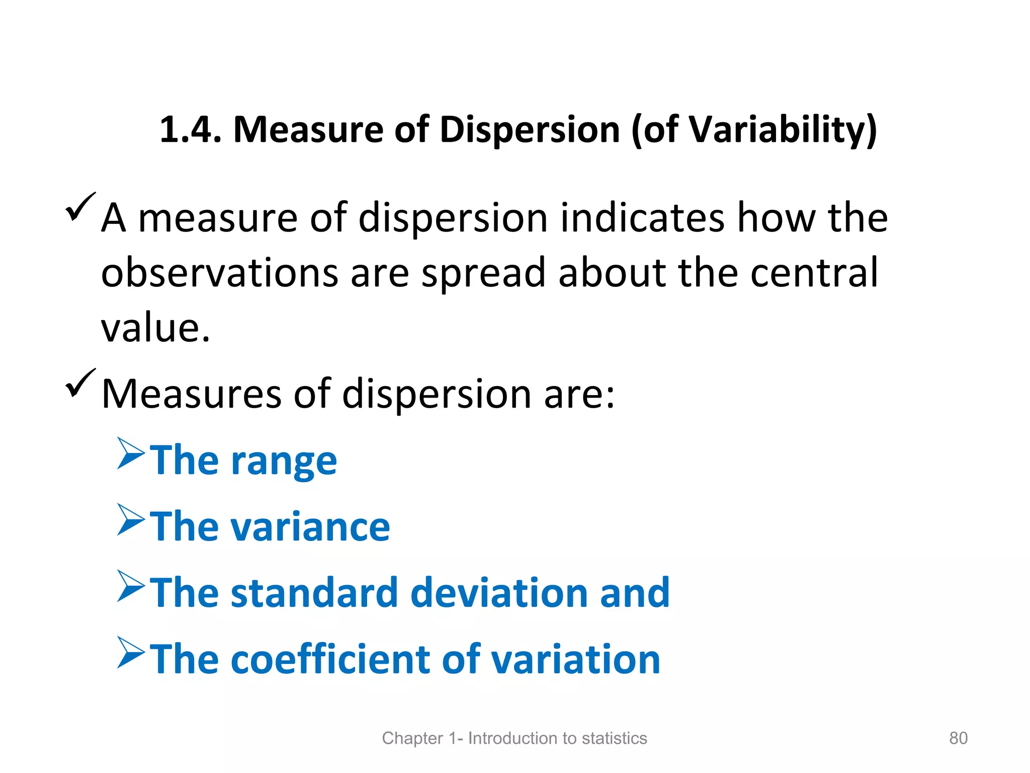 1.4. Measure of Dispersion (of Variability)
A measure of dispersion indicates how the
observations are spread about the central
value.
Measures of dispersion are:
The range
The variance
The standard deviation and
The coefficient of variation
Chapter 1- Introduction to statistics 80
 