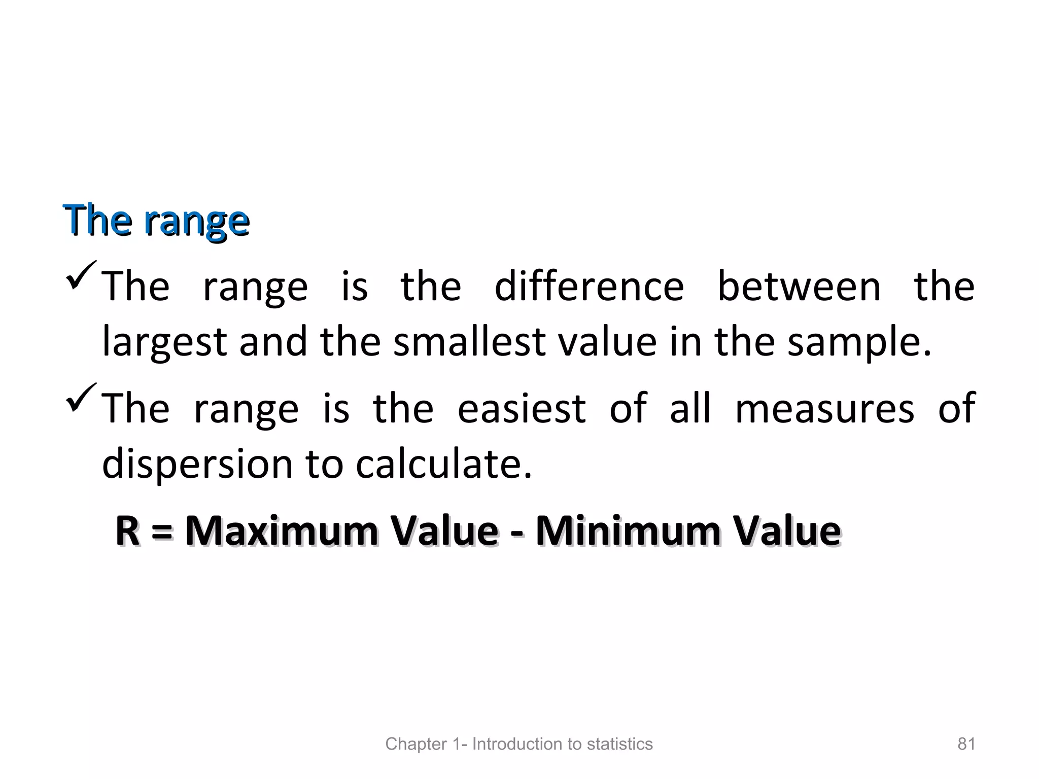 The rangeThe range
The range is the difference between the
largest and the smallest value in the sample.
The range is the easiest of all measures of
dispersion to calculate.
R = Maximum Value - Minimum ValueR = Maximum Value - Minimum Value
Chapter 1- Introduction to statistics 81
 