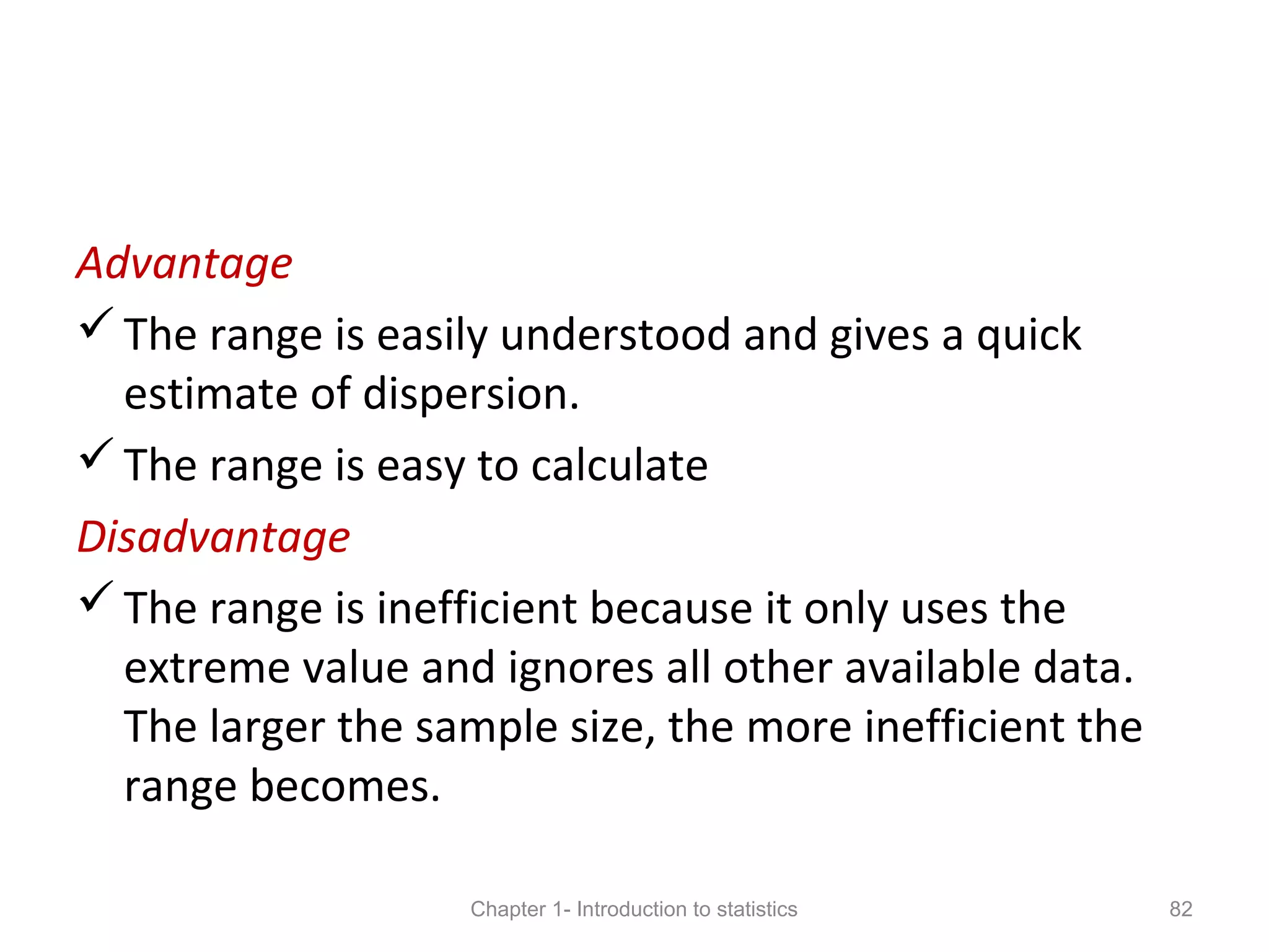 Advantage
The range is easily understood and gives a quick
estimate of dispersion.
The range is easy to calculate
Disadvantage
The range is inefficient because it only uses the
extreme value and ignores all other available data.
The larger the sample size, the more inefficient the
range becomes.
Chapter 1- Introduction to statistics 82
 