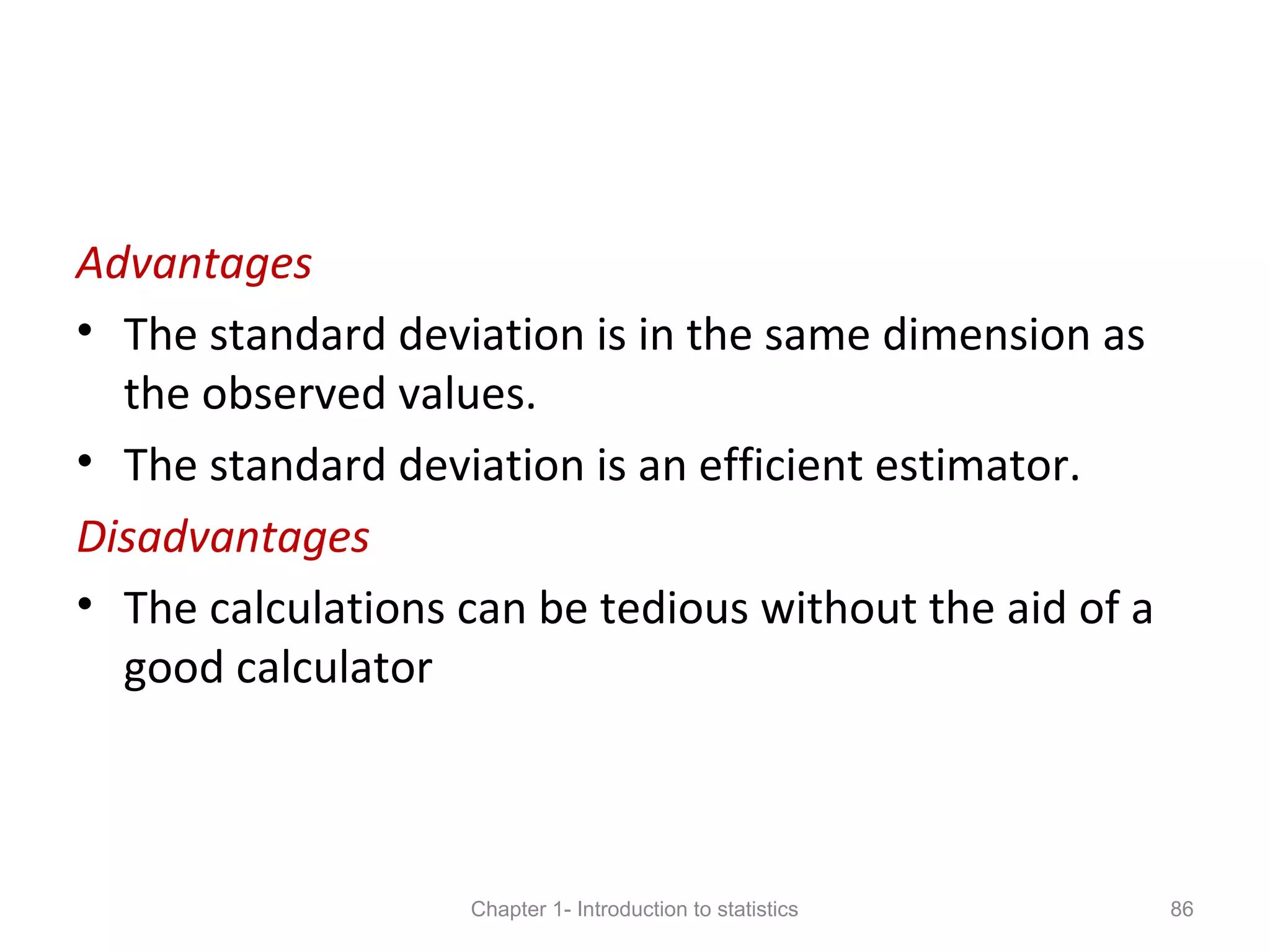 Advantages
• The standard deviation is in the same dimension as
the observed values.
• The standard deviation is an efficient estimator.
Disadvantages
• The calculations can be tedious without the aid of a
good calculator
Chapter 1- Introduction to statistics 86
 