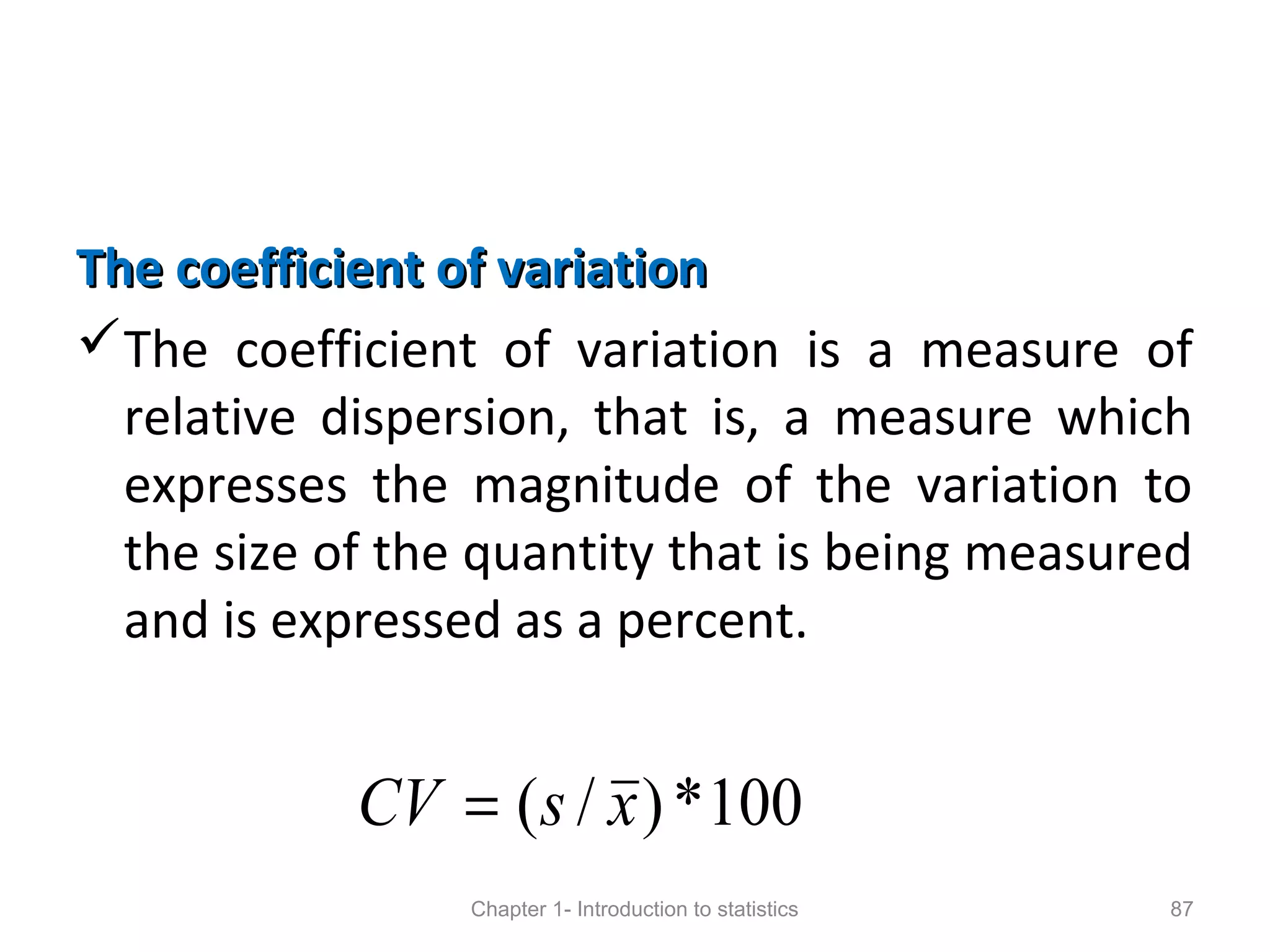 The coefficient of variationThe coefficient of variation
The coefficient of variation is a measure of
relative dispersion, that is, a measure which
expresses the magnitude of the variation to
the size of the quantity that is being measured
and is expressed as a percent.
Chapter 1- Introduction to statistics 87
100*)/( xsCV =
 