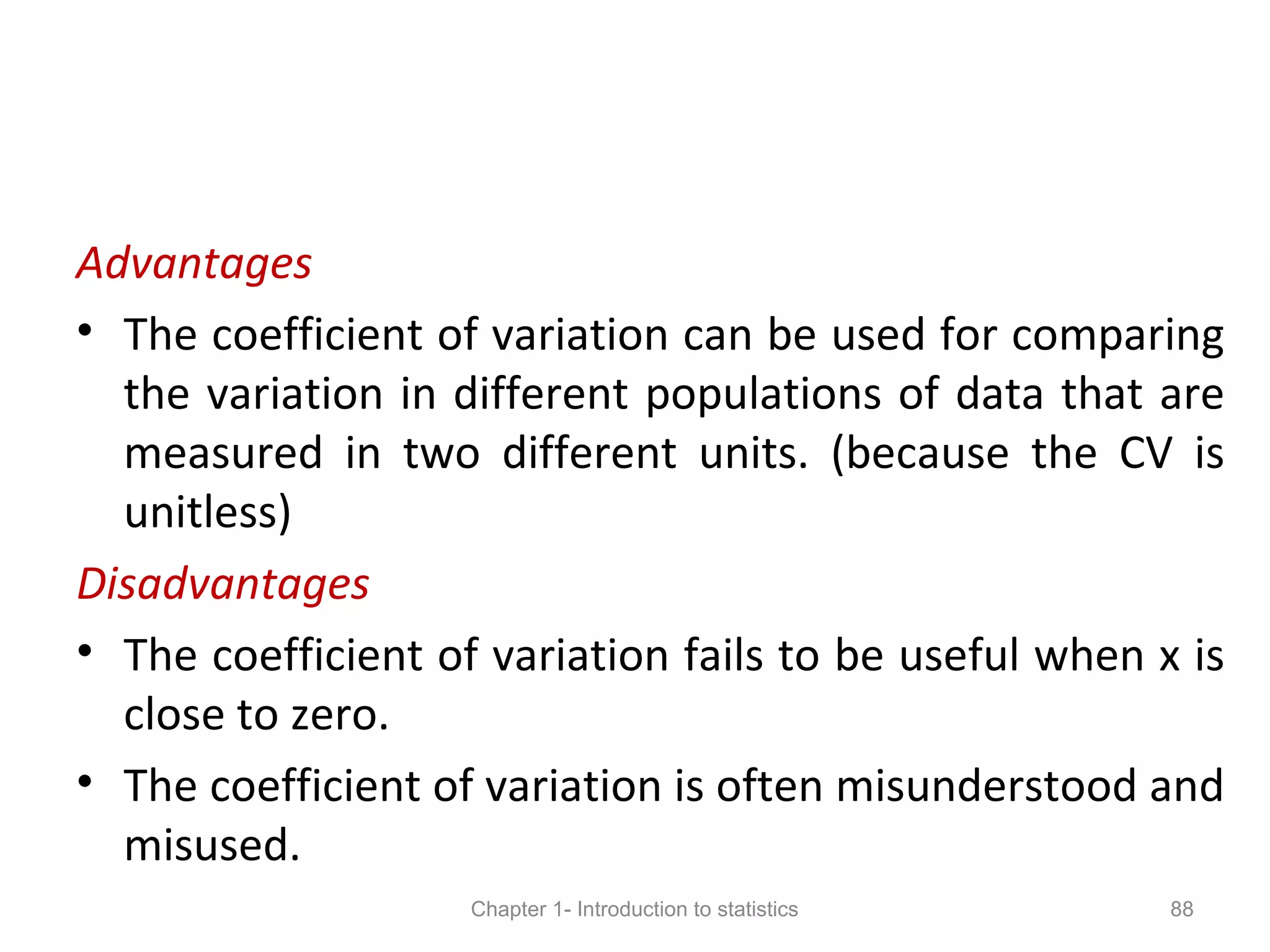 Advantages
• The coefficient of variation can be used for comparing
the variation in different populations of data that are
measured in two different units. (because the CV is
unitless)
Disadvantages
• The coefficient of variation fails to be useful when x is
close to zero.
• The coefficient of variation is often misunderstood and
misused.
Chapter 1- Introduction to statistics 88
 