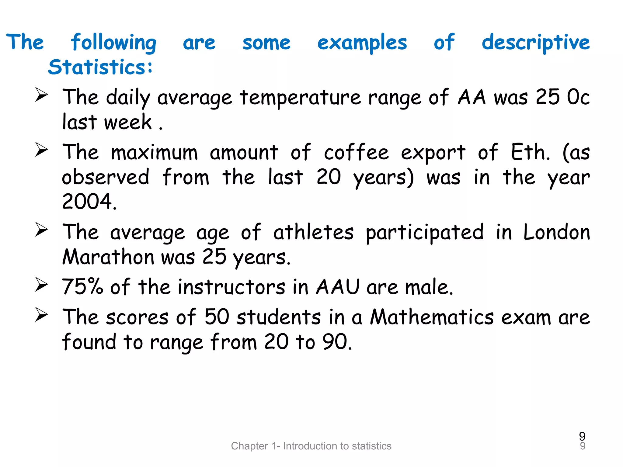 9
Chapter 1- Introduction to statistics 9
The following are some examples of descriptive
Statistics:
 The daily average temperature range of AA was 25 0c
last week .
 The maximum amount of coffee export of Eth. (as
observed from the last 20 years) was in the year
2004.
 The average age of athletes participated in London
Marathon was 25 years.
 75% of the instructors in AAU are male.
 The scores of 50 students in a Mathematics exam are
found to range from 20 to 90.
 