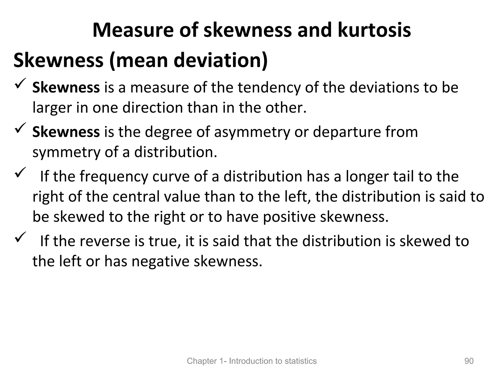 Measure of skewness and kurtosis
Skewness (mean deviation)
 Skewness is a measure of the tendency of the deviations to be
larger in one direction than in the other.
 Skewness is the degree of asymmetry or departure from
symmetry of a distribution.
 If the frequency curve of a distribution has a longer tail to the
right of the central value than to the left, the distribution is said to
be skewed to the right or to have positive skewness.
 If the reverse is true, it is said that the distribution is skewed to
the left or has negative skewness.
Chapter 1- Introduction to statistics 90
 
