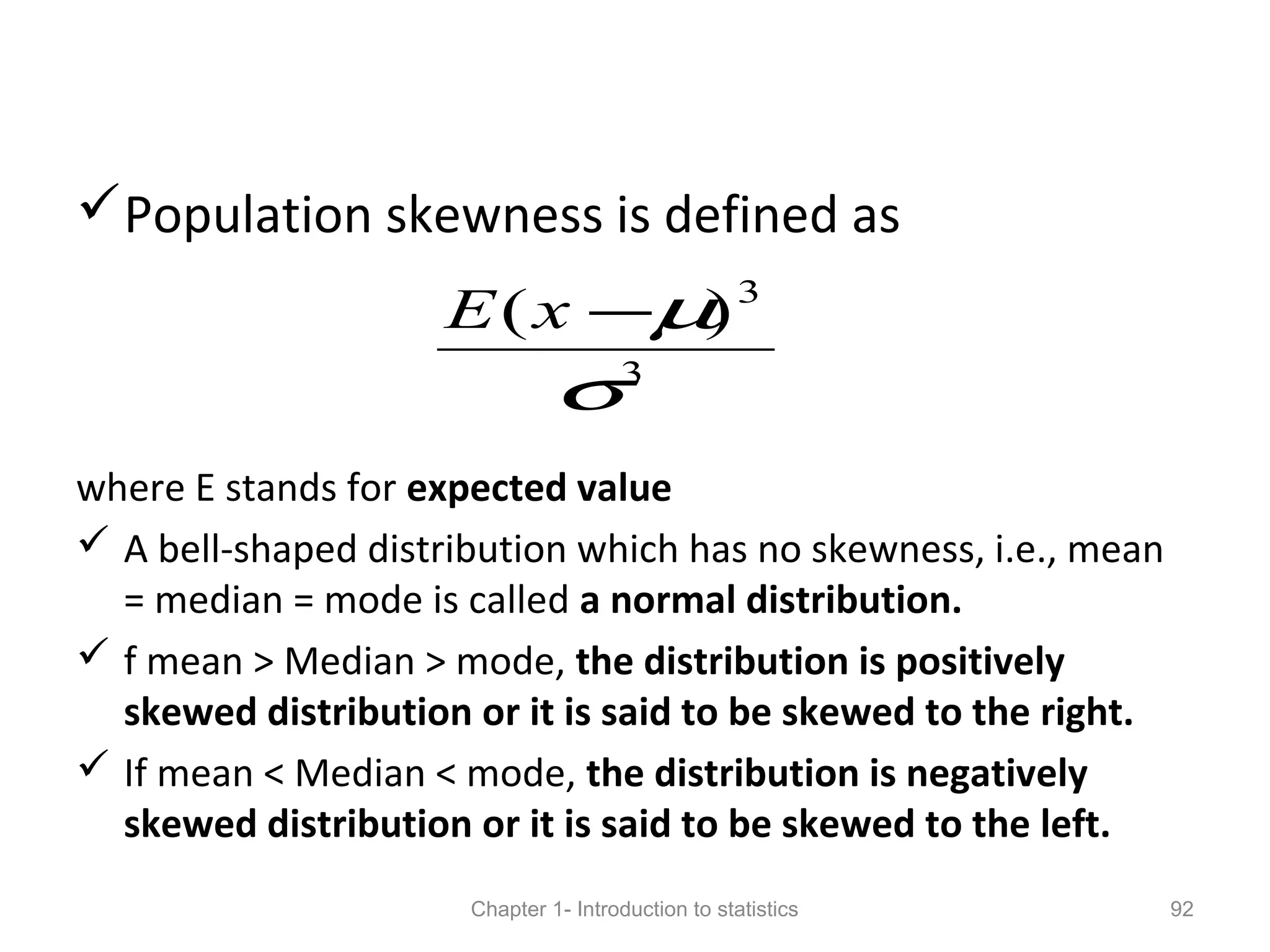 Population skewness is defined as
where E stands for expected value
 A bell-shaped distribution which has no skewness, i.e., mean
= median = mode is called a normal distribution.
 f mean > Median > mode, the distribution is positively
skewed distribution or it is said to be skewed to the right.
 If mean < Median < mode, the distribution is negatively
skewed distribution or it is said to be skewed to the left.
Chapter 1- Introduction to statistics 92
3
3
)(
σ
µ−xE
 