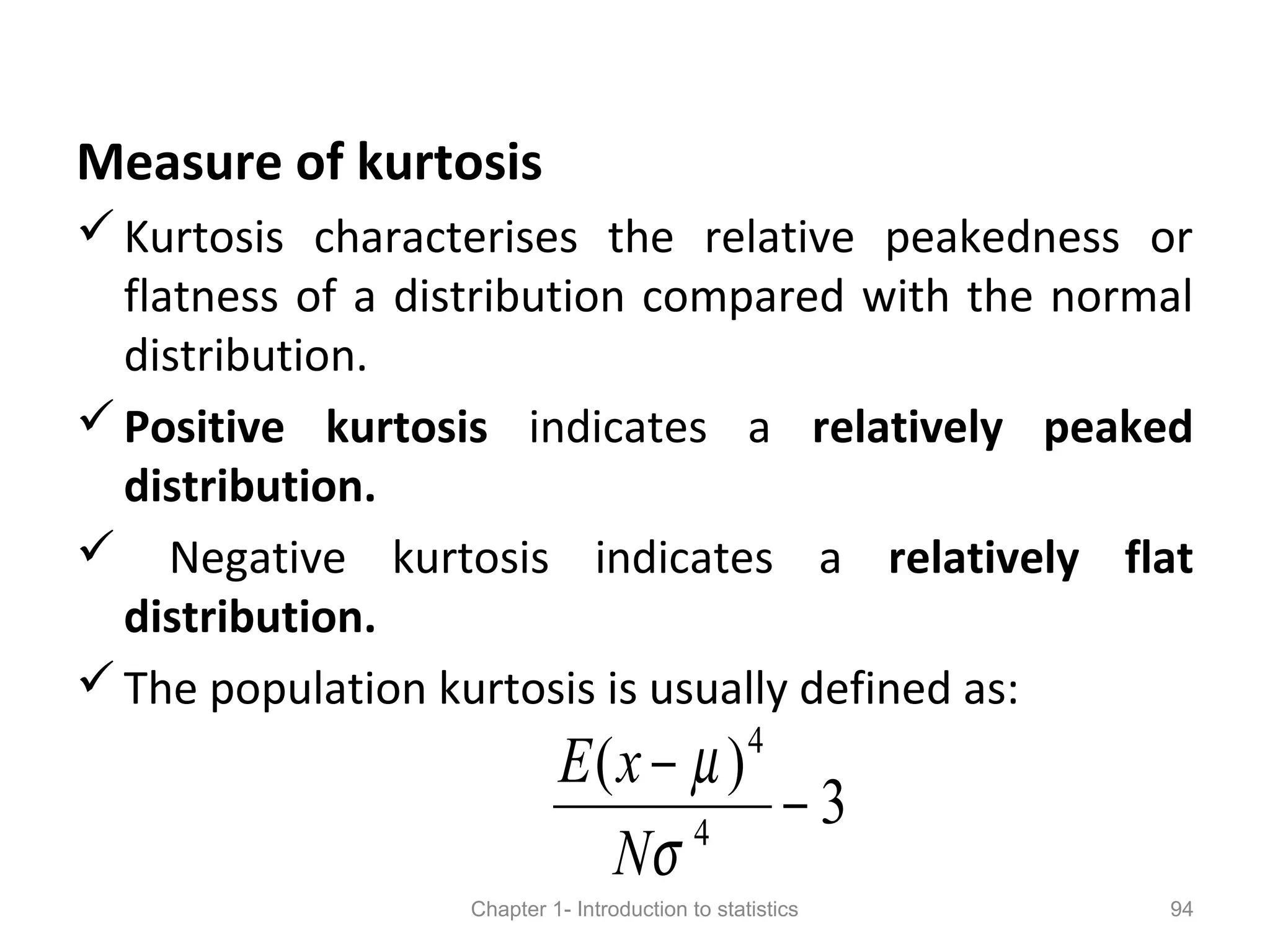 Measure of kurtosis
Kurtosis characterises the relative peakedness or
flatness of a distribution compared with the normal
distribution.
Positive kurtosis indicates a relatively peaked
distribution.
 Negative kurtosis indicates a relatively flat
distribution.
The population kurtosis is usually defined as:
Chapter 1- Introduction to statistics 94
3
)(
4
4
−
−
σ
µ
N
xE
 