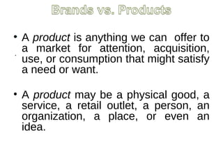 .
.
• A product is anything we can offer to
a market for attention, acquisition,
use, or consumption that might satisfy
a need or want.
• A product may be a physical good, a
service, a retail outlet, a person, an
organization, a place, or even an
idea.
 