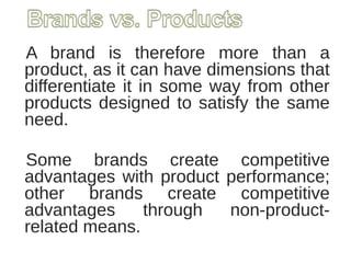 A brand is therefore more than a
product, as it can have dimensions that
differentiate it in some way from other
products designed to satisfy the same
need.
Some brands create competitive
advantages with product performance;
other brands create competitive
advantages through non-product-
related means.
 