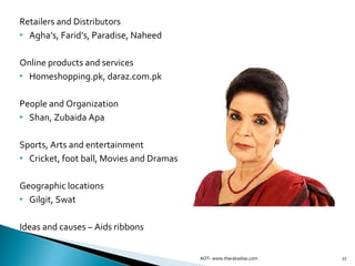 27
Retailers and Distributors
 Agha’s, Farid’s, Paradise, Naheed
Online products and services
 Homeshopping.pk, daraz.com.pk
People and Organization
 Shan, Zubaida Apa
Sports, Arts and entertainment
 Cricket, foot ball, Movies and Dramas
Geographic locations
 Gilgit, Swat
Ideas and causes – Aids ribbons
AOT- www.tharakadias.com
 