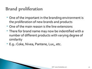  One of the important in the branding environment is
the proliferation of new brands and products
 One of the main reason is the line extensions
 There for brand name may now be indentified with a
number of different products with varying degree of
similarity
 E.g.: Coke, Nivea, Pantene, Lux,, etc.
30AOT- www.tharakadias.com
 