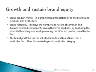  Brand product matrix – is a graphical representation of all the brands and
products sold by the firm
 Brand hierarchy – displays the number and nature of common and
distinctive brand components across the firms products. By capturing the
potential branding relationships among the different products sold by the
firm.
 The brand portfolio – is the set of all brands and brand lines that a
particular firm offers for sale to buyers in particular category.
36AOT- www.tharakadias.com
 