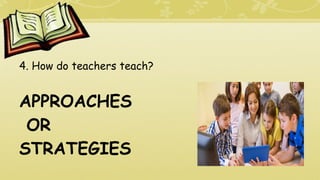 4. How do teachers teach?
APPROACHES
OR
STRATEGIES
 