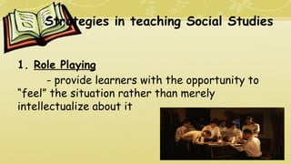Strategies in teaching Social Studies
1. Role Playing
- provide learners with the opportunity to
“feel” the situation rather than merely
intellectualize about it
 