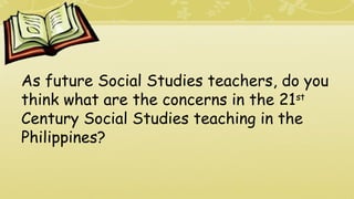 As future Social Studies teachers, do you
think what are the concerns in the 21st
Century Social Studies teaching in the
Philippines?
 