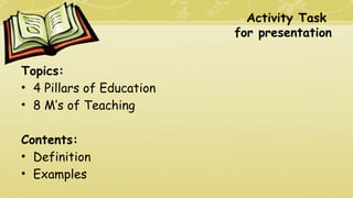 Activity Task
for presentation
Topics:
• 4 Pillars of Education
• 8 M’s of Teaching
Contents:
• Definition
• Examples
 