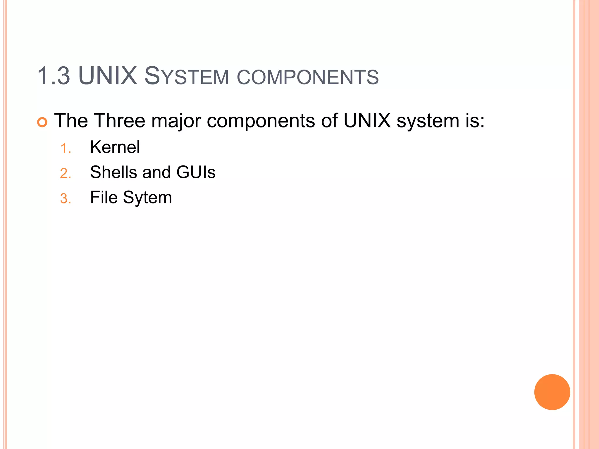 1.3 UNIX SYSTEM COMPONENTS
 The Three major components of UNIX system is:
1. Kernel
2. Shells and GUIs
3. File Sytem
 