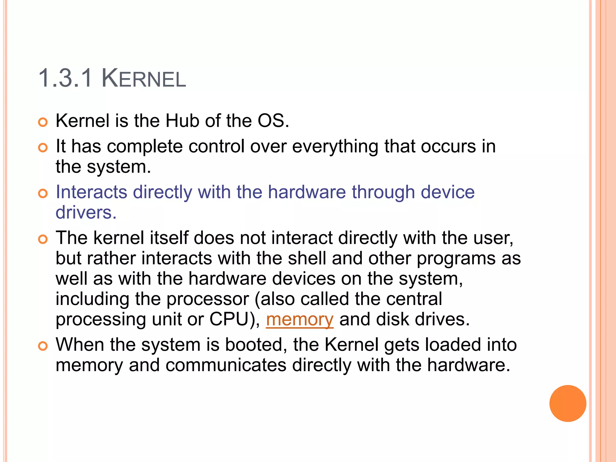 1.3.1 KERNEL
 Kernel is the Hub of the OS.
 It has complete control over everything that occurs in
the system.
 Interacts directly with the hardware through device
drivers.
 The kernel itself does not interact directly with the user,
but rather interacts with the shell and other programs as
well as with the hardware devices on the system,
including the processor (also called the central
processing unit or CPU), memory and disk drives.
 When the system is booted, the Kernel gets loaded into
memory and communicates directly with the hardware.
 