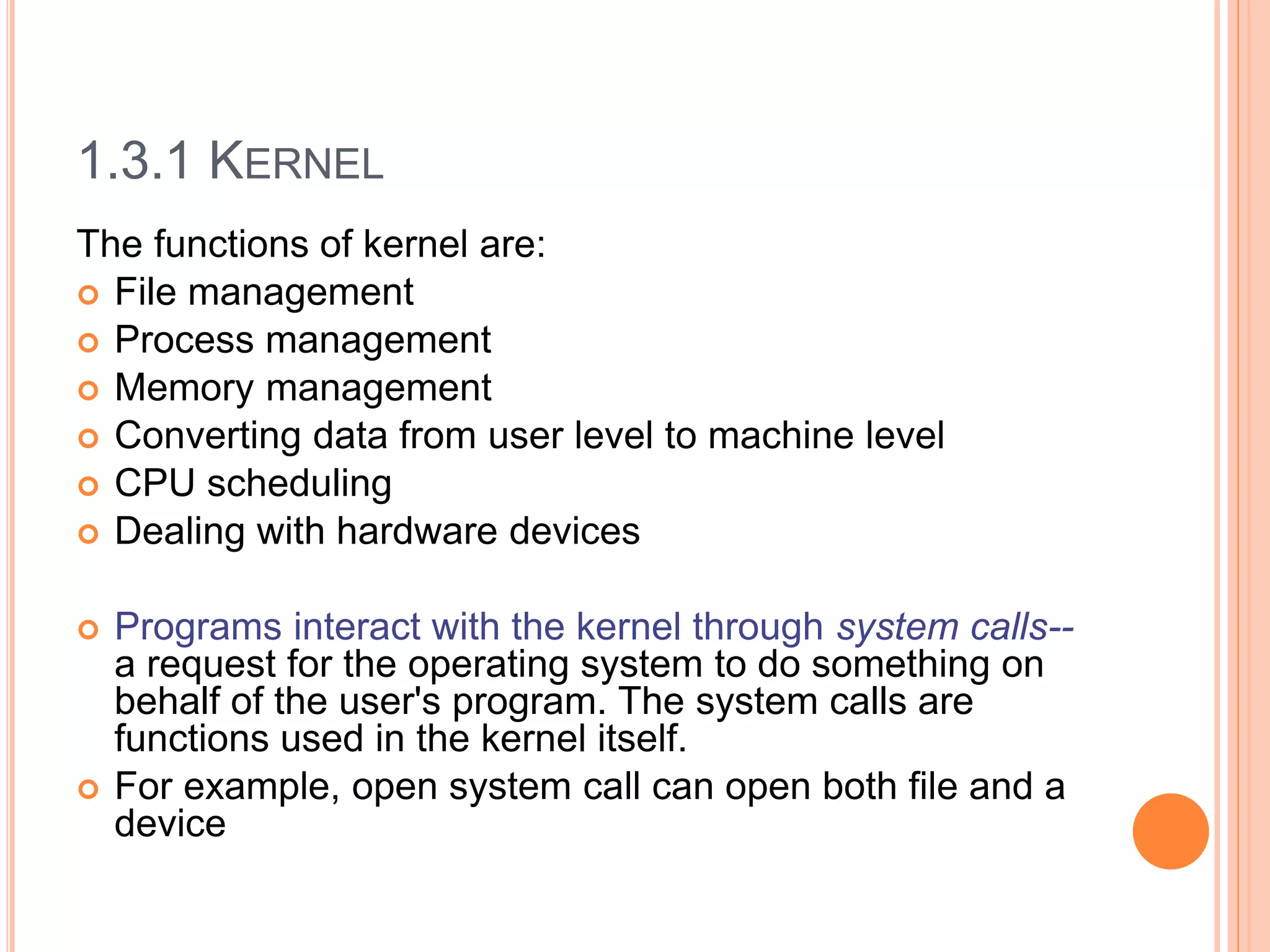 1.3.1 KERNEL
The functions of kernel are:
 File management
 Process management
 Memory management
 Converting data from user level to machine level
 CPU scheduling
 Dealing with hardware devices
 Programs interact with the kernel through system calls--
a request for the operating system to do something on
behalf of the user's program. The system calls are
functions used in the kernel itself.
 For example, open system call can open both file and a
device
 