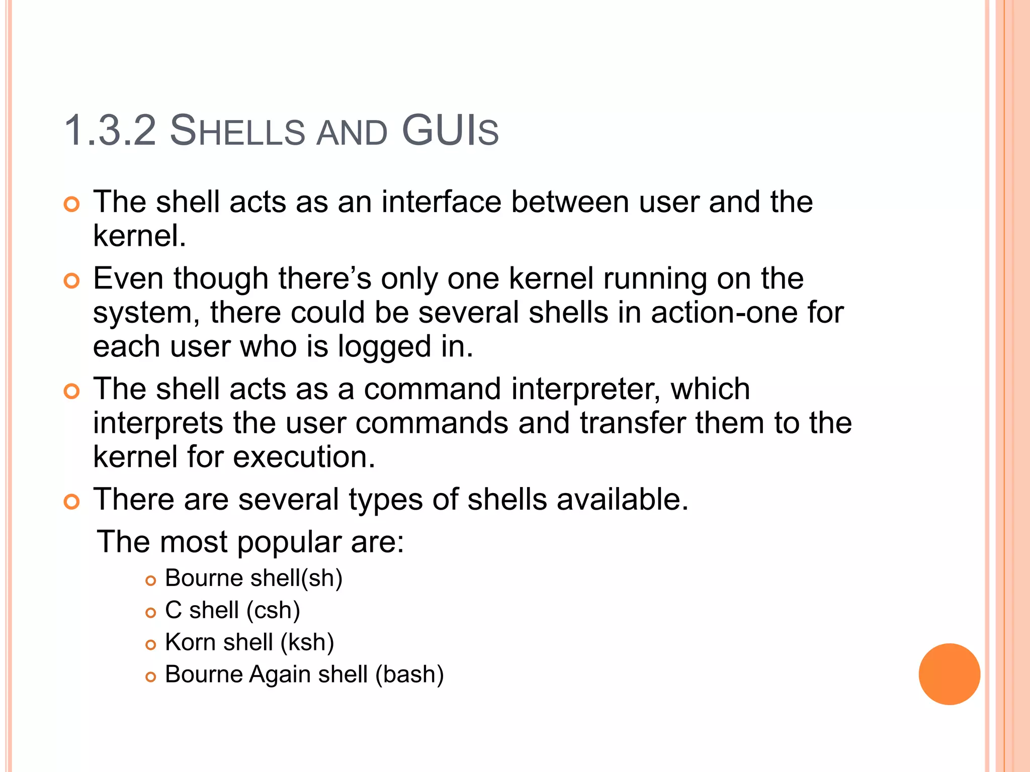 1.3.2 SHELLS AND GUIS
 The shell acts as an interface between user and the
kernel.
 Even though there’s only one kernel running on the
system, there could be several shells in action-one for
each user who is logged in.
 The shell acts as a command interpreter, which
interprets the user commands and transfer them to the
kernel for execution.
 There are several types of shells available.
The most popular are:
 Bourne shell(sh)
 C shell (csh)
 Korn shell (ksh)
 Bourne Again shell (bash)
 