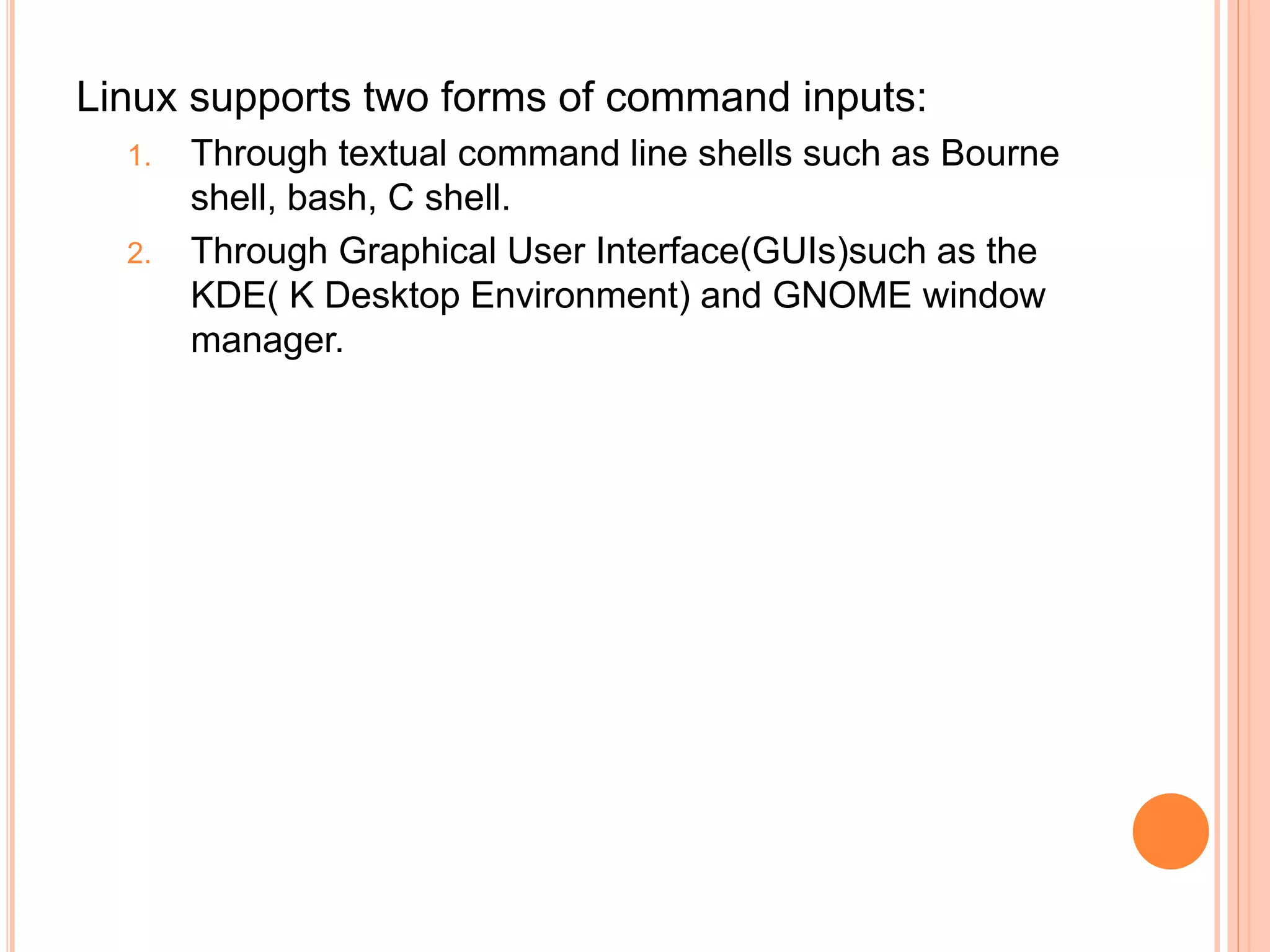 Linux supports two forms of command inputs:
1. Through textual command line shells such as Bourne
shell, bash, C shell.
2. Through Graphical User Interface(GUIs)such as the
KDE( K Desktop Environment) and GNOME window
manager.
 
