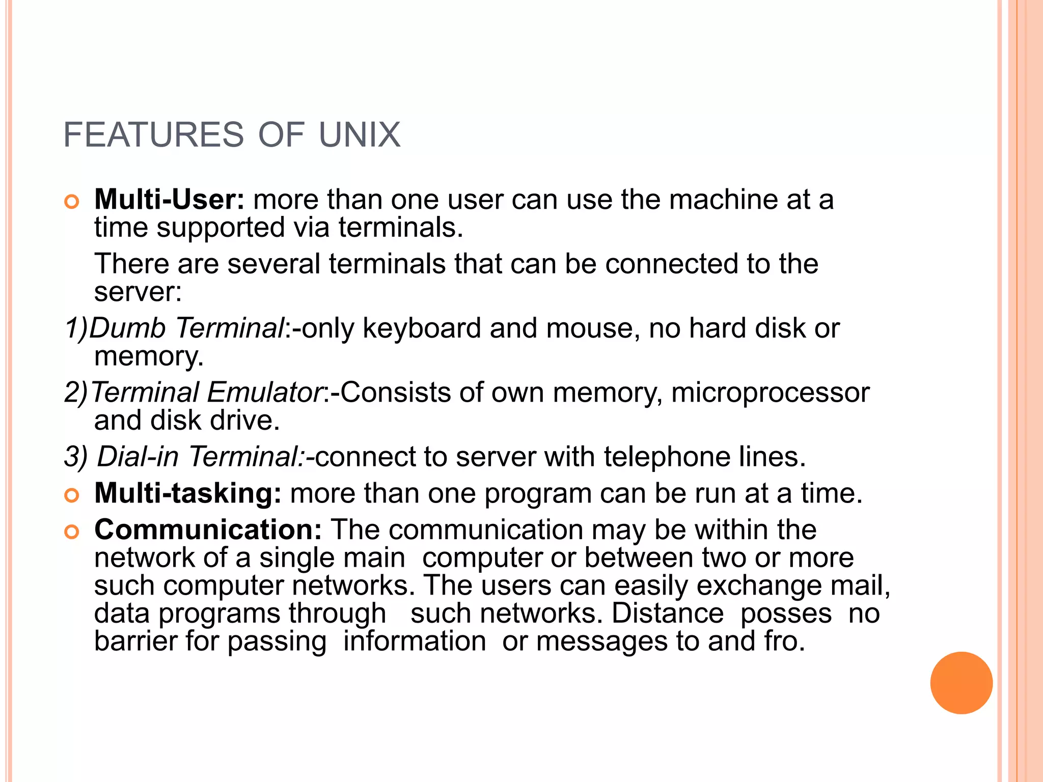 FEATURES OF UNIX
 Multi-User: more than one user can use the machine at a
time supported via terminals.
There are several terminals that can be connected to the
server:
1)Dumb Terminal:-only keyboard and mouse, no hard disk or
memory.
2)Terminal Emulator:-Consists of own memory, microprocessor
and disk drive.
3) Dial-in Terminal:-connect to server with telephone lines.
 Multi-tasking: more than one program can be run at a time.
 Communication: The communication may be within the
network of a single main computer or between two or more
such computer networks. The users can easily exchange mail,
data programs through such networks. Distance posses no
barrier for passing information or messages to and fro.
 