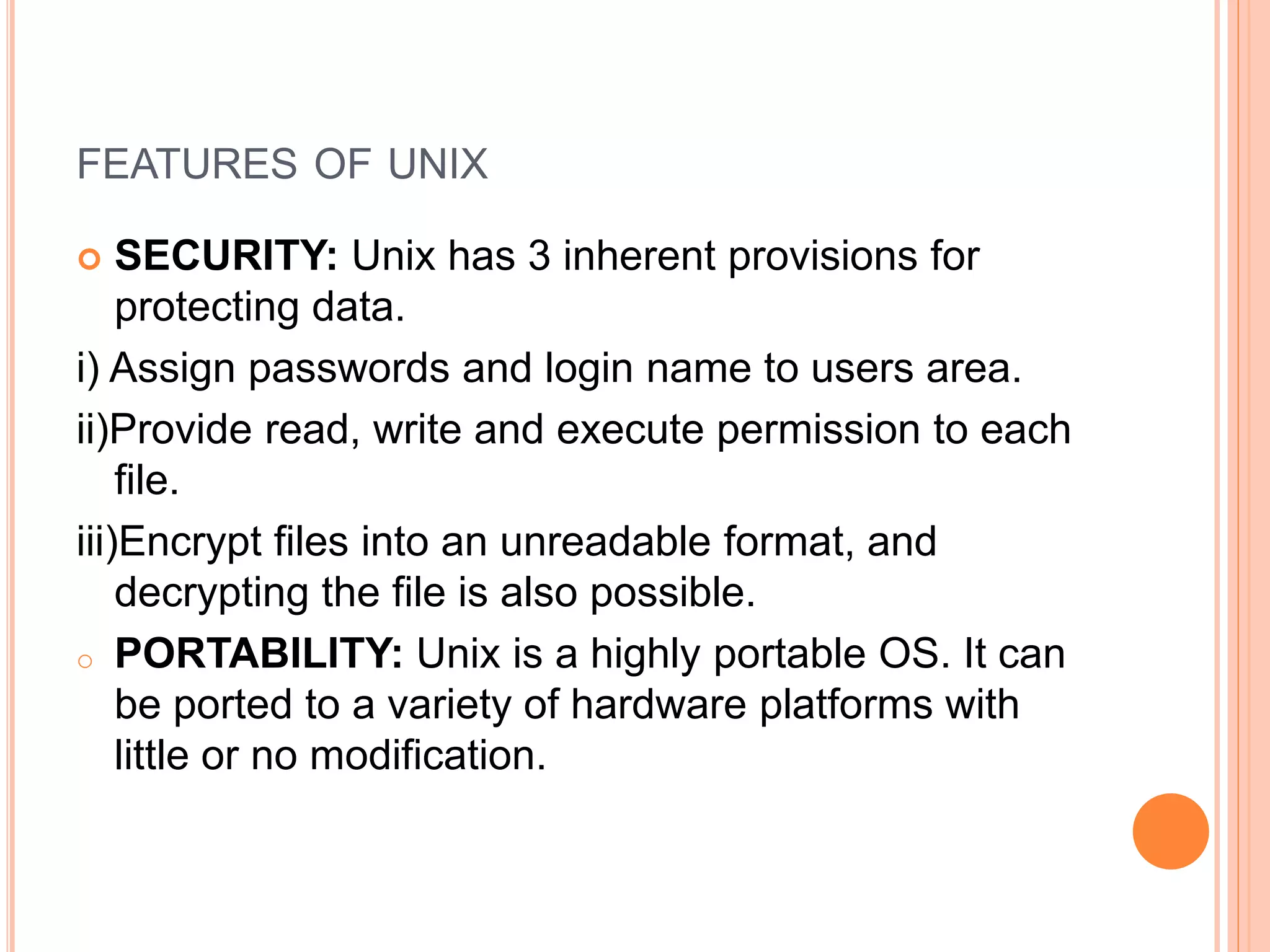 FEATURES OF UNIX
 SECURITY: Unix has 3 inherent provisions for
protecting data.
i) Assign passwords and login name to users area.
ii)Provide read, write and execute permission to each
file.
iii)Encrypt files into an unreadable format, and
decrypting the file is also possible.
o PORTABILITY: Unix is a highly portable OS. It can
be ported to a variety of hardware platforms with
little or no modification.
 