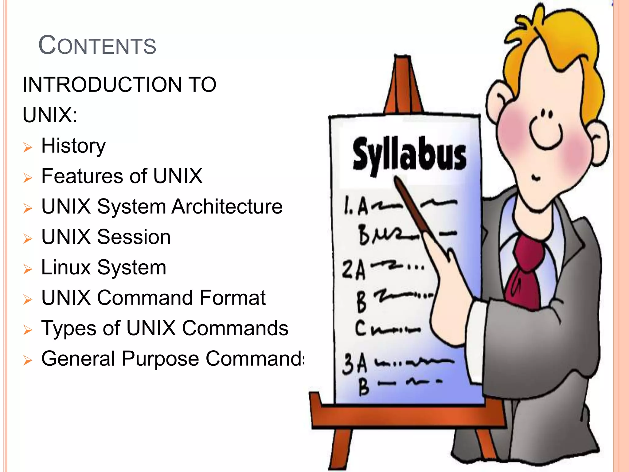 CONTENTS
INTRODUCTION TO
UNIX:
 History
 Features of UNIX
 UNIX System Architecture
 UNIX Session
 Linux System
 UNIX Command Format
 Types of UNIX Commands
 General Purpose Commands.
 