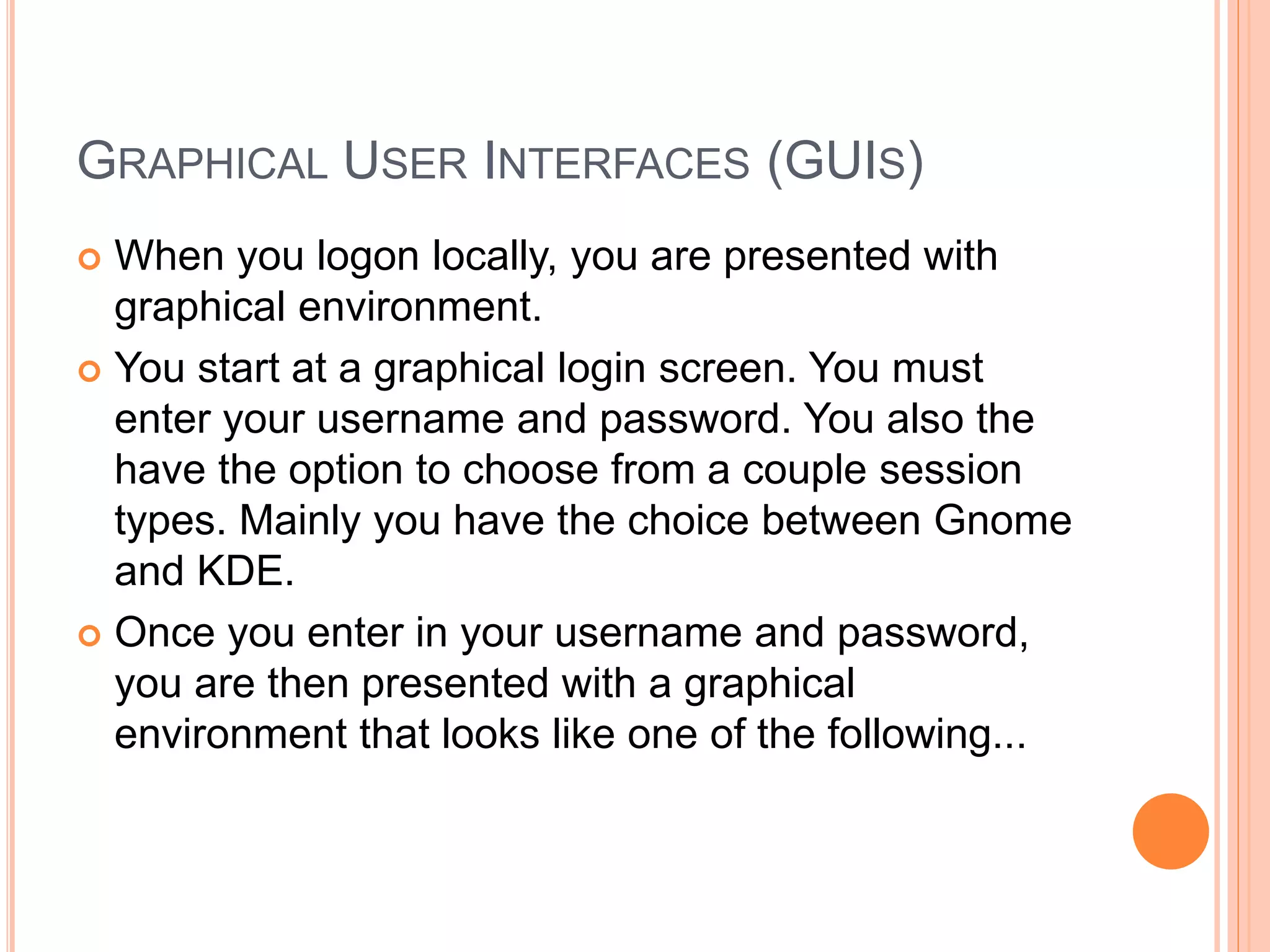 GRAPHICAL USER INTERFACES (GUIS)
 When you logon locally, you are presented with
graphical environment.
 You start at a graphical login screen. You must
enter your username and password. You also the
have the option to choose from a couple session
types. Mainly you have the choice between Gnome
and KDE.
 Once you enter in your username and password,
you are then presented with a graphical
environment that looks like one of the following...
 