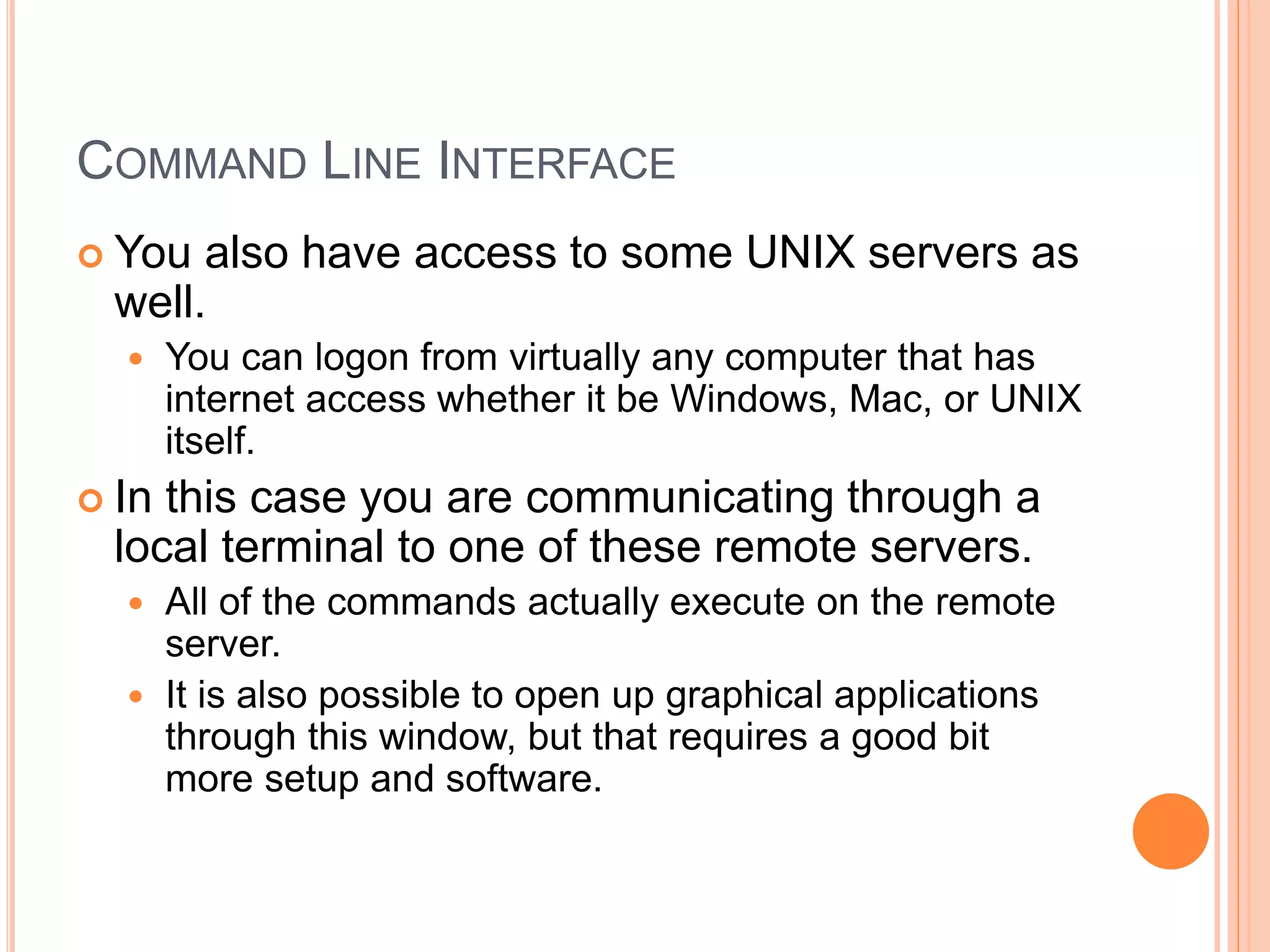 COMMAND LINE INTERFACE
 You also have access to some UNIX servers as
well.
 You can logon from virtually any computer that has
internet access whether it be Windows, Mac, or UNIX
itself.
 In this case you are communicating through a
local terminal to one of these remote servers.
 All of the commands actually execute on the remote
server.
 It is also possible to open up graphical applications
through this window, but that requires a good bit
more setup and software.
 