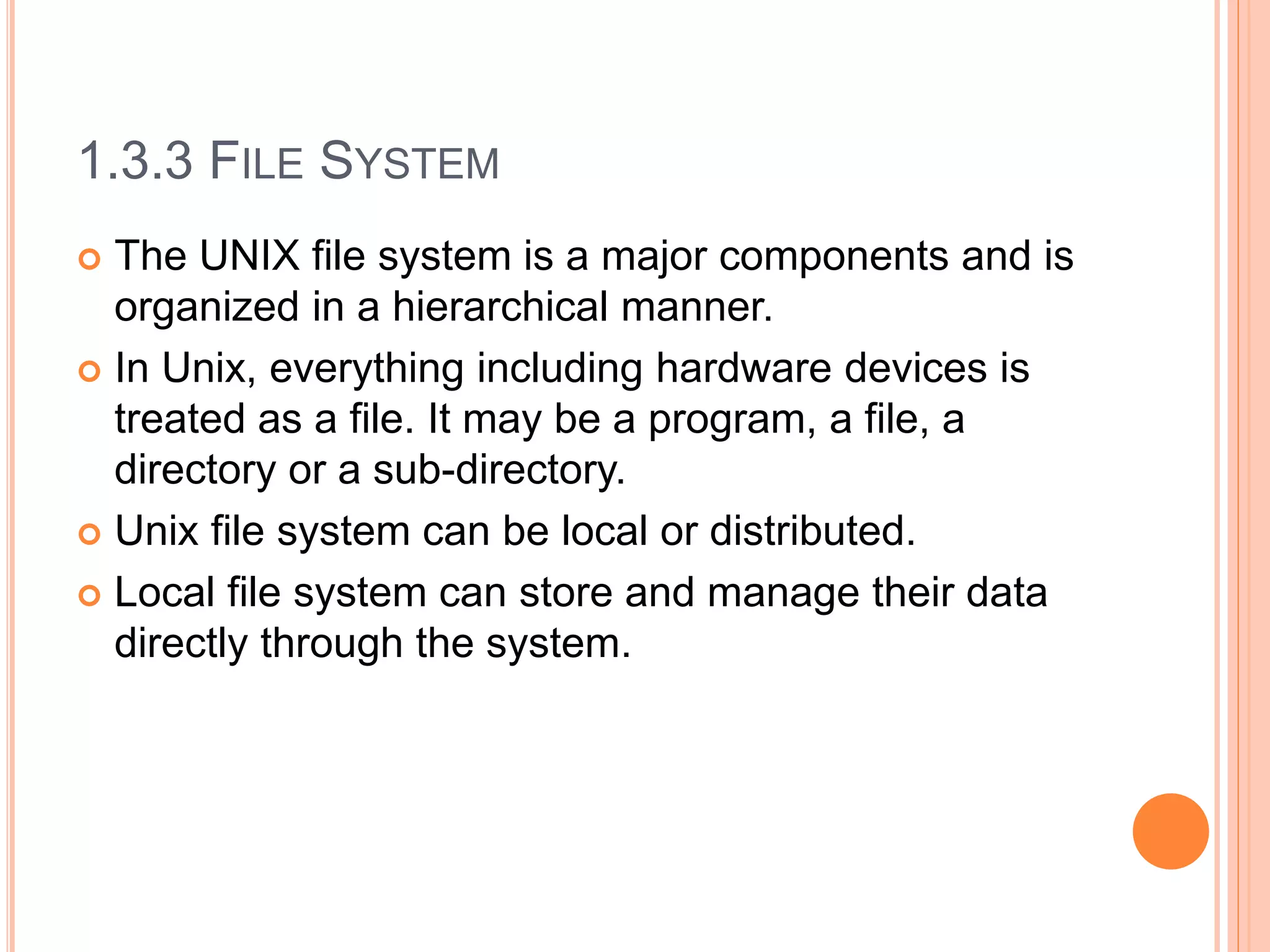 1.3.3 FILE SYSTEM
 The UNIX file system is a major components and is
organized in a hierarchical manner.
 In Unix, everything including hardware devices is
treated as a file. It may be a program, a file, a
directory or a sub-directory.
 Unix file system can be local or distributed.
 Local file system can store and manage their data
directly through the system.
 