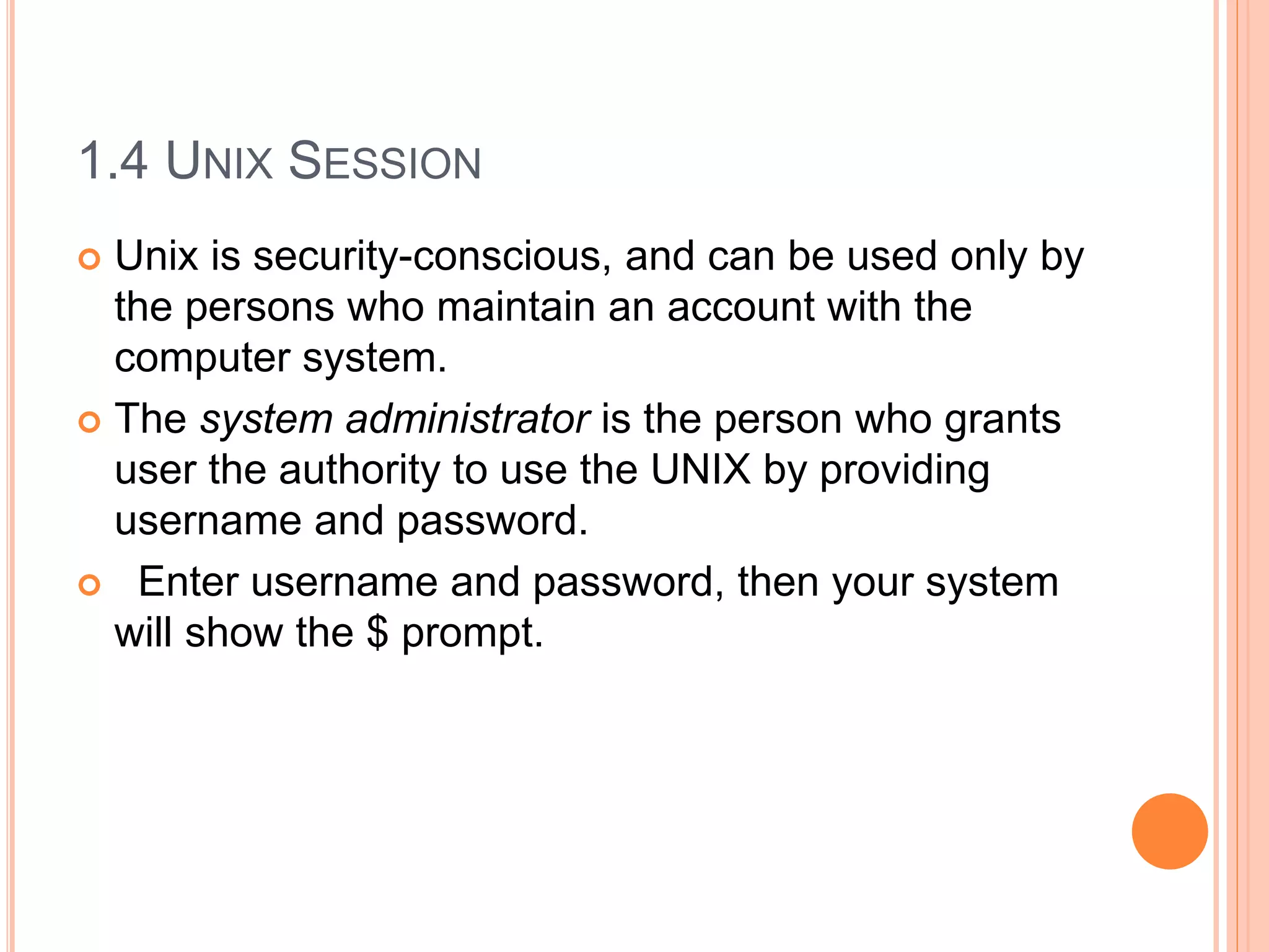 1.4 UNIX SESSION
 Unix is security-conscious, and can be used only by
the persons who maintain an account with the
computer system.
 The system administrator is the person who grants
user the authority to use the UNIX by providing
username and password.
 Enter username and password, then your system
will show the $ prompt.
 