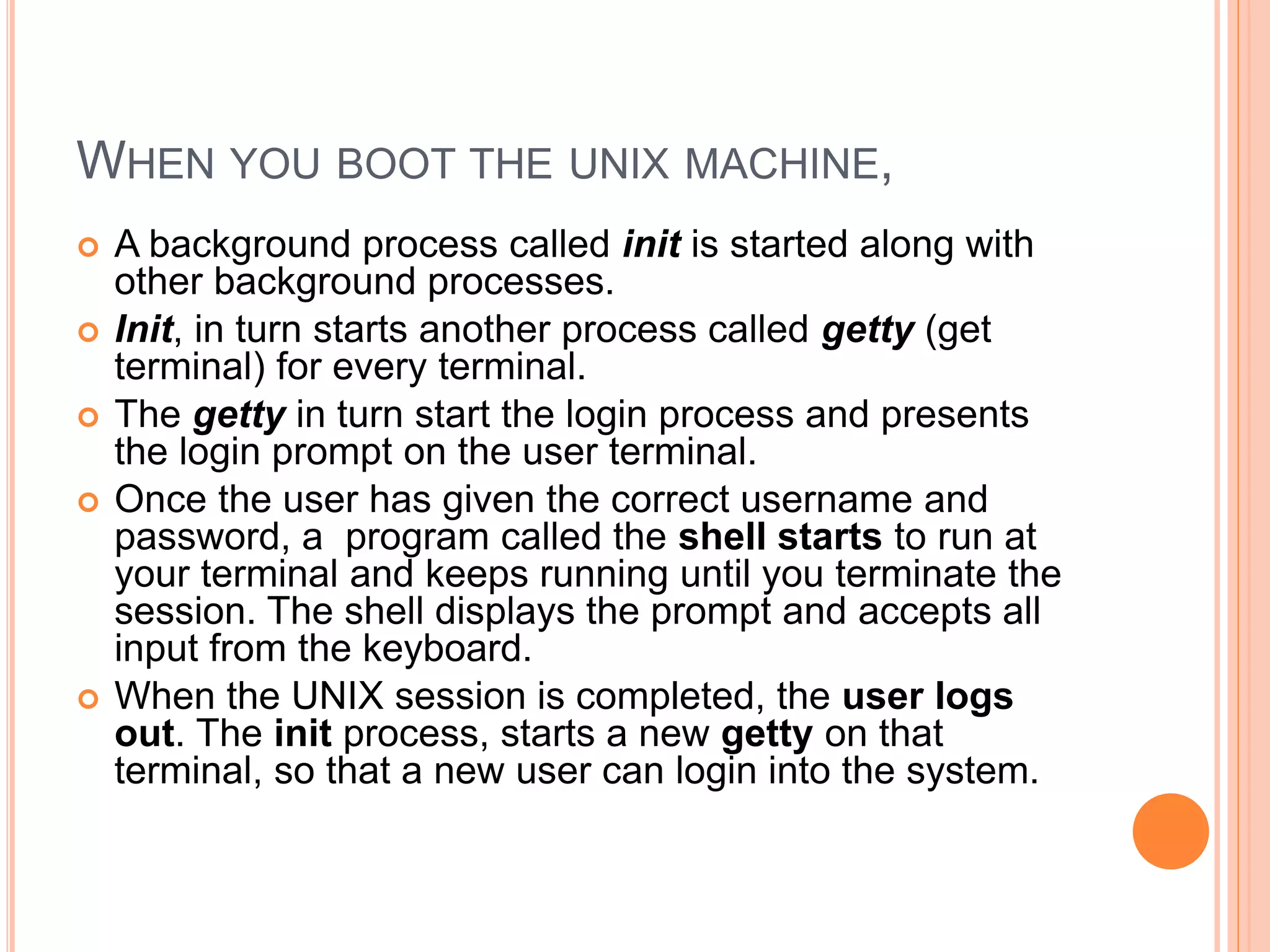 WHEN YOU BOOT THE UNIX MACHINE,
 A background process called init is started along with
other background processes.
 Init, in turn starts another process called getty (get
terminal) for every terminal.
 The getty in turn start the login process and presents
the login prompt on the user terminal.
 Once the user has given the correct username and
password, a program called the shell starts to run at
your terminal and keeps running until you terminate the
session. The shell displays the prompt and accepts all
input from the keyboard.
 When the UNIX session is completed, the user logs
out. The init process, starts a new getty on that
terminal, so that a new user can login into the system.
 