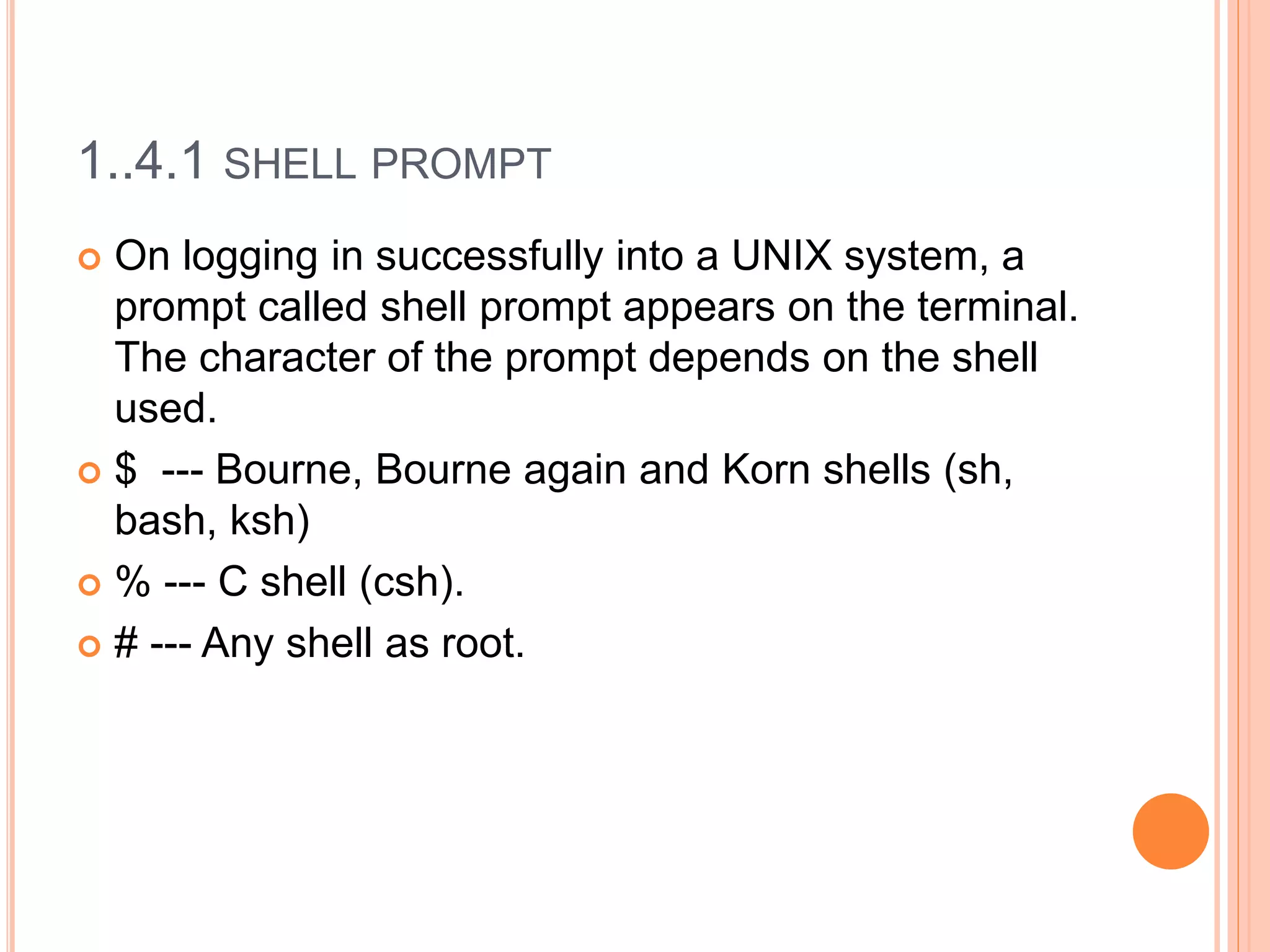 1..4.1 SHELL PROMPT
 On logging in successfully into a UNIX system, a
prompt called shell prompt appears on the terminal.
The character of the prompt depends on the shell
used.
 $ --- Bourne, Bourne again and Korn shells (sh,
bash, ksh)
 % --- C shell (csh).
 # --- Any shell as root.
 