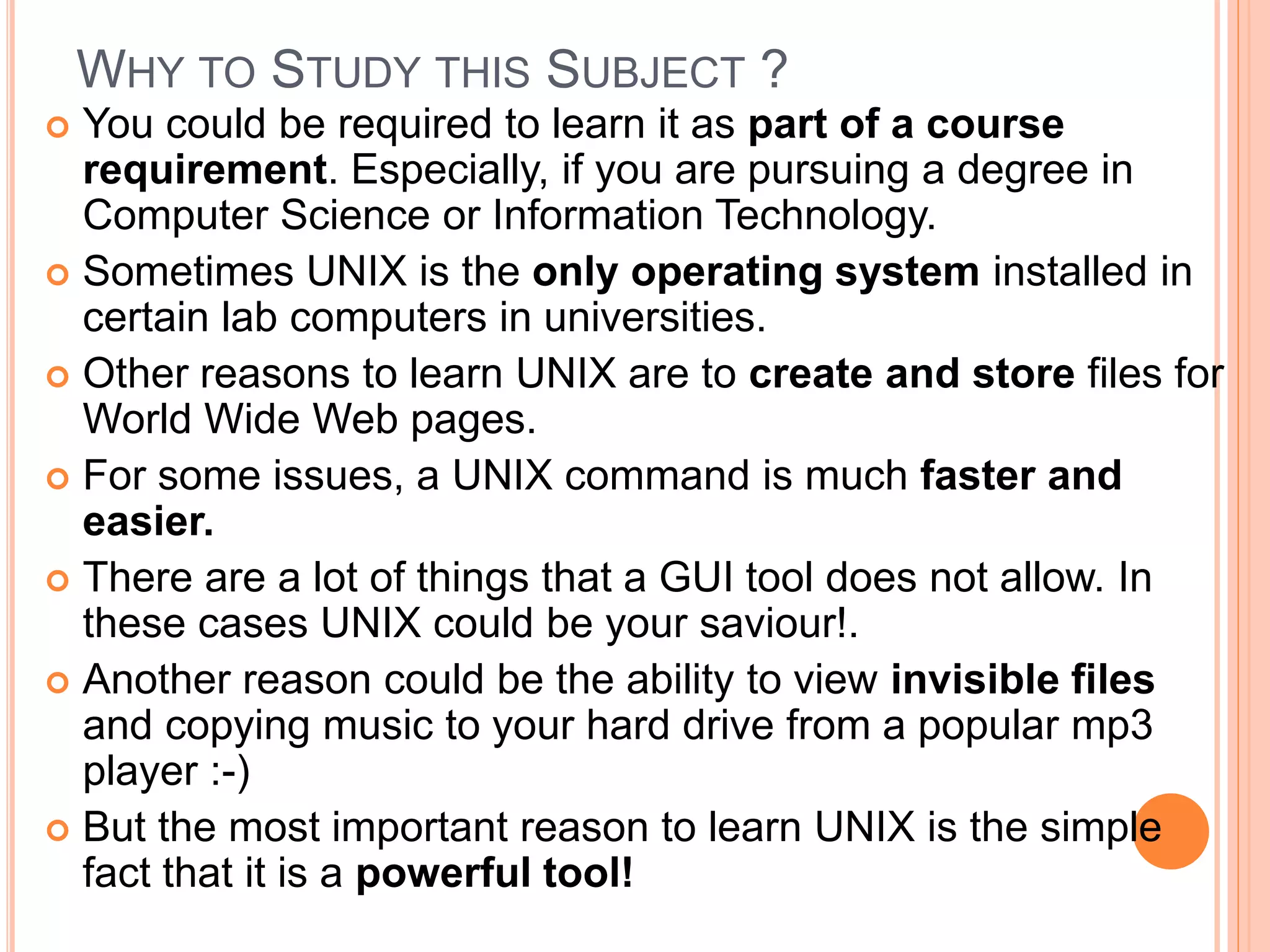 WHY TO STUDY THIS SUBJECT ?
 You could be required to learn it as part of a course
requirement. Especially, if you are pursuing a degree in
Computer Science or Information Technology.
 Sometimes UNIX is the only operating system installed in
certain lab computers in universities.
 Other reasons to learn UNIX are to create and store files for
World Wide Web pages.
 For some issues, a UNIX command is much faster and
easier.
 There are a lot of things that a GUI tool does not allow. In
these cases UNIX could be your saviour!.
 Another reason could be the ability to view invisible files
and copying music to your hard drive from a popular mp3
player :-)
 But the most important reason to learn UNIX is the simple
fact that it is a powerful tool!
 