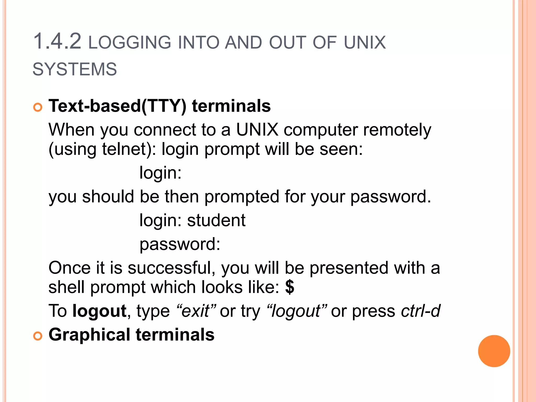 1.4.2 LOGGING INTO AND OUT OF UNIX
SYSTEMS
 Text-based(TTY) terminals
When you connect to a UNIX computer remotely
(using telnet): login prompt will be seen:
login:
you should be then prompted for your password.
login: student
password:
Once it is successful, you will be presented with a
shell prompt which looks like: $
To logout, type “exit” or try “logout” or press ctrl-d
 Graphical terminals
 