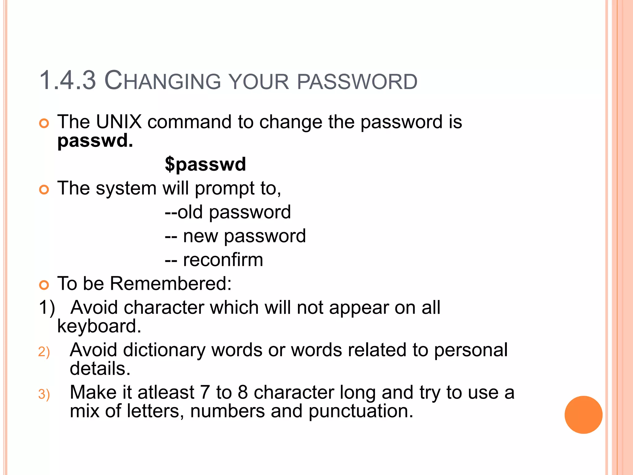 1.4.3 CHANGING YOUR PASSWORD
 The UNIX command to change the password is
passwd.
$passwd
 The system will prompt to,
--old password
-- new password
-- reconfirm
 To be Remembered:
1) Avoid character which will not appear on all
keyboard.
2) Avoid dictionary words or words related to personal
details.
3) Make it atleast 7 to 8 character long and try to use a
mix of letters, numbers and punctuation.
 