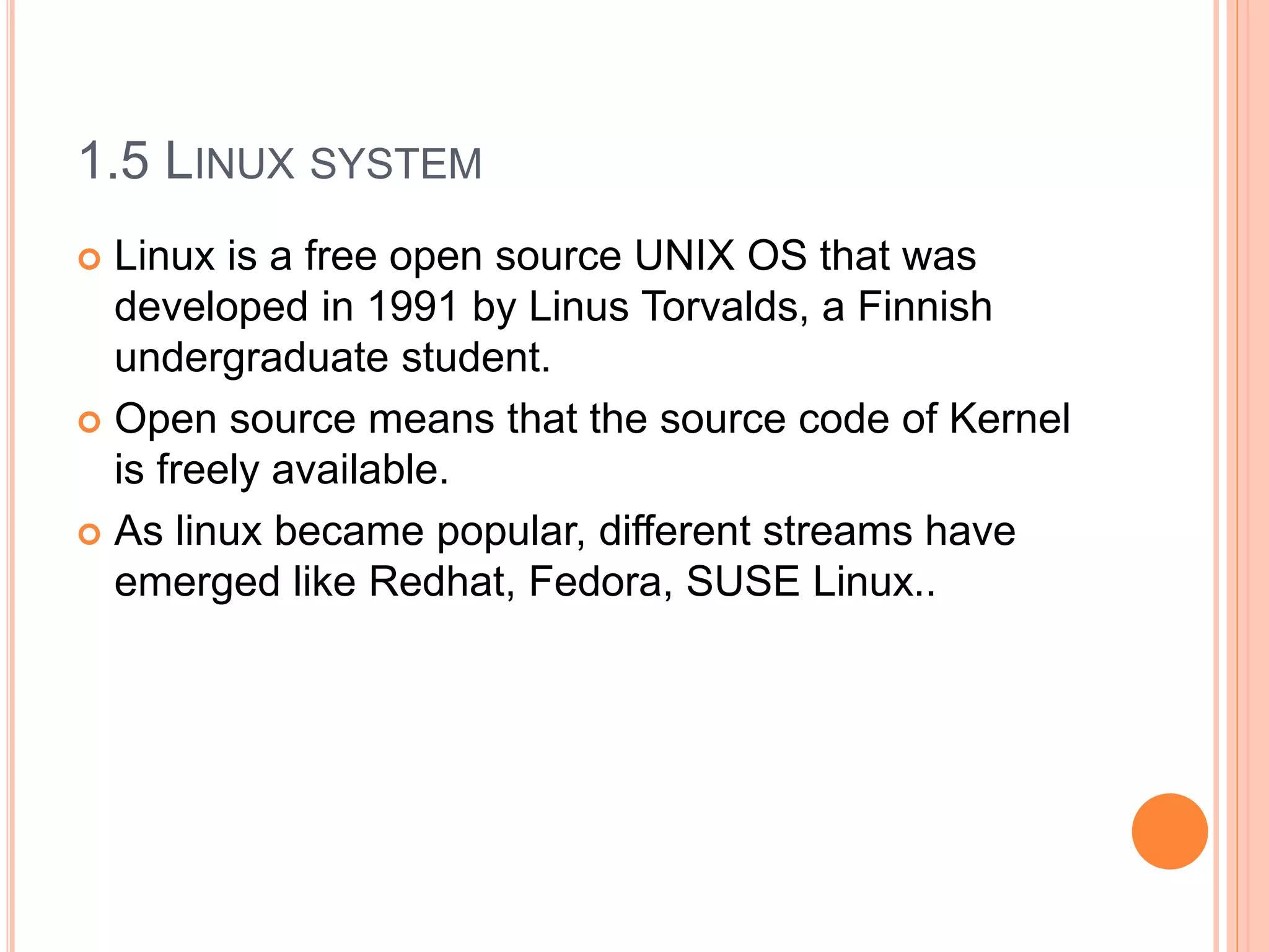 1.5 LINUX SYSTEM
 Linux is a free open source UNIX OS that was
developed in 1991 by Linus Torvalds, a Finnish
undergraduate student.
 Open source means that the source code of Kernel
is freely available.
 As linux became popular, different streams have
emerged like Redhat, Fedora, SUSE Linux..
 